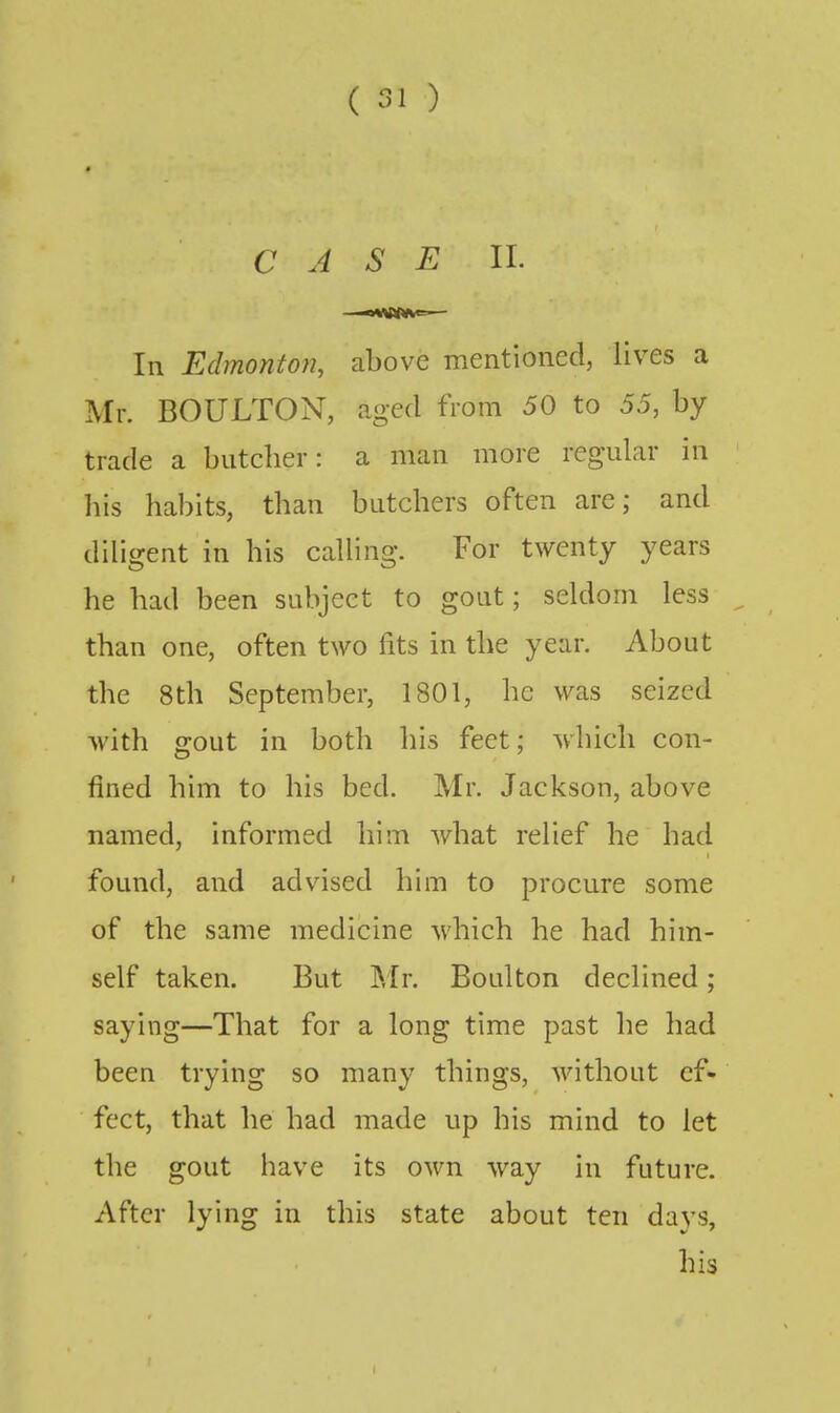 CASE II. In Edmonton, above mentioned, lives a Mr. BOULTON, aged from 50 to 55, by trade a butcher: a man more regular in his habits, than butchers often are; and diligent in his calling. For twenty years he had been subject to gout; seldom less than one, often two fits in the year. About the 8th September, 1801, he was seized with gout in both his feet; which con- fined him to his bed. Mr. Jackson, above named, informed him what relief he had found, and advised him to procure some of the same medicine which he had him- self taken. But Mr. Boulton declined; saying—That for a long time past he had been trying so many things, without ef- fect, that he had made up his mind to let the gout have its own way in future. After lying in this state about ten days, his