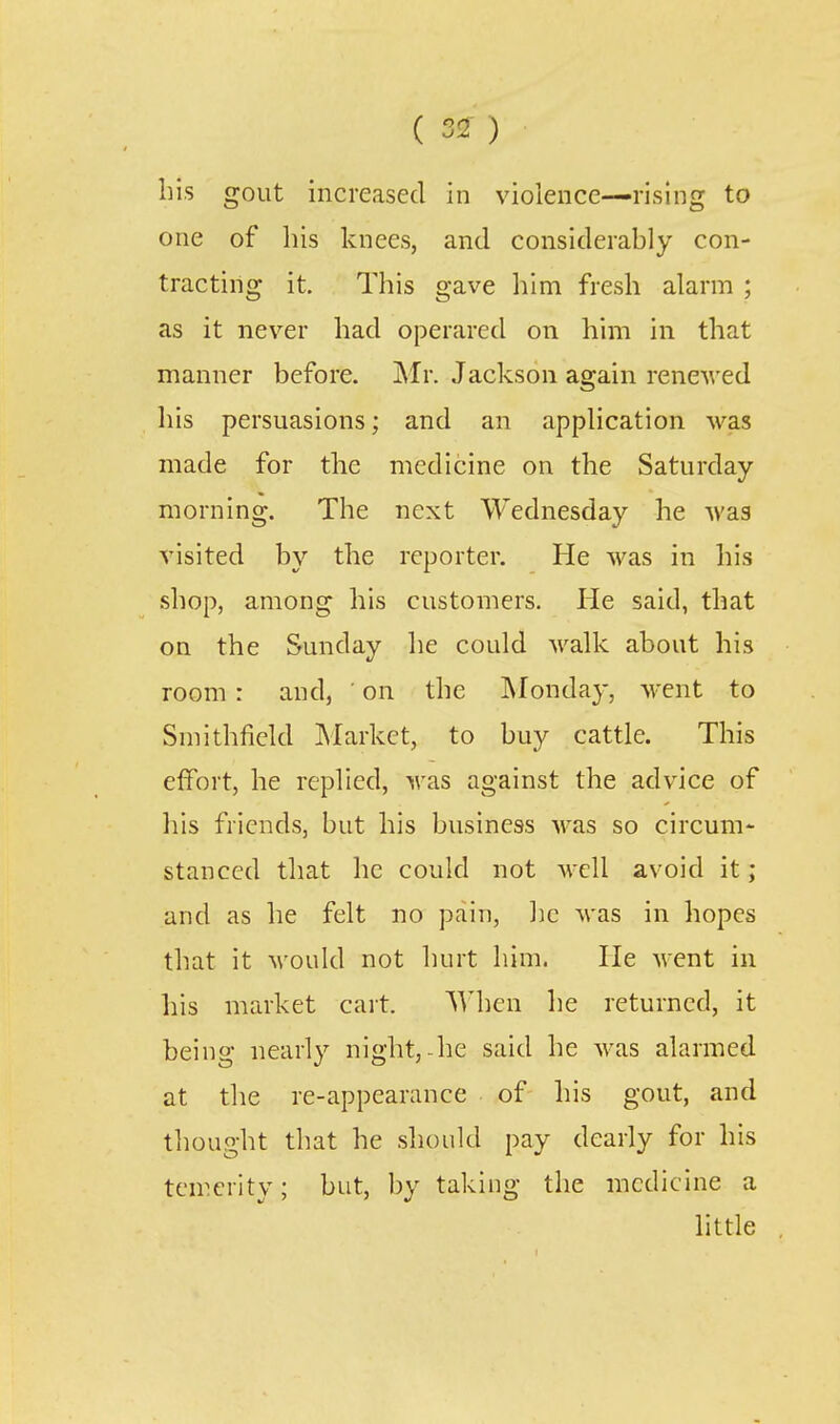 ( 3!2- ) liis gout increased in violence—rising to one of his knees, and considerably con- tracting it. This gave him fresh alarm ; as it never had operared on him in that manner before. Mr. Jackson again rencAved his persuasions; and an application was made for the medicine on the Saturday- morning. The next Wednesday he wrs visited by the reporter. He was in his shop, among his customers. He said, that on the Sunday he could walk about his room: and, ' on the ^Monday, went to Smithficld Market, to buy cattle. This effort, he replied, was against the advice of his friends, but his business was so circum- stanced that he could not well avoid it; and as he felt no pain, ]jc was in hopes that it would not hurt him. He went in his market cart. When he returned, it being nearly night,-he said he was alarmed at the re-appearance of his gout, and thought that he should pay dearly for his temerity; but, by taking the medicine a little