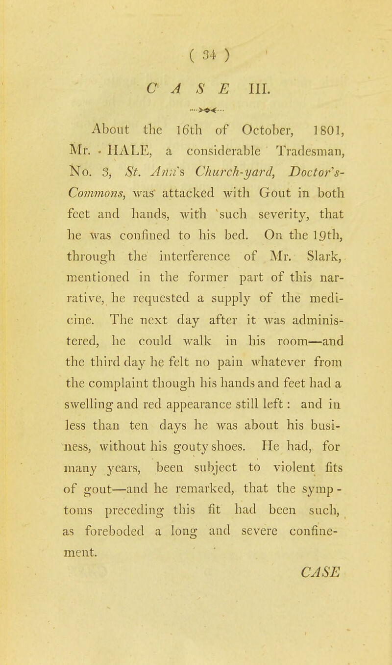 C A S E III. About the l6th of October, 1801, Mr. . HALE, a considerable Tradesman, No. 3, St. J}i;fs Church-yard, Doctor's- Commons, was attacked with Gout in both feet and hands, with such severity, that he was confined to his bed. On the 19th, through the interference of Mr. Slark, mentioned in the former part of this nar- rative, he requested a supply of the medi- cine. The next day after it was adminis- tered, he could walk in his room—and the third day he felt no pain Avhatever from the complaint though his hands and feet had a swelling and red appearance still left: and in less than ten days he was about his busi- ness, without his gouty shoes. He had, for many years, been subject to violent fits of gout—and he remarked, that the syrap - toms preceding this fit had been such, as foreboded a long and severe confine- ment.