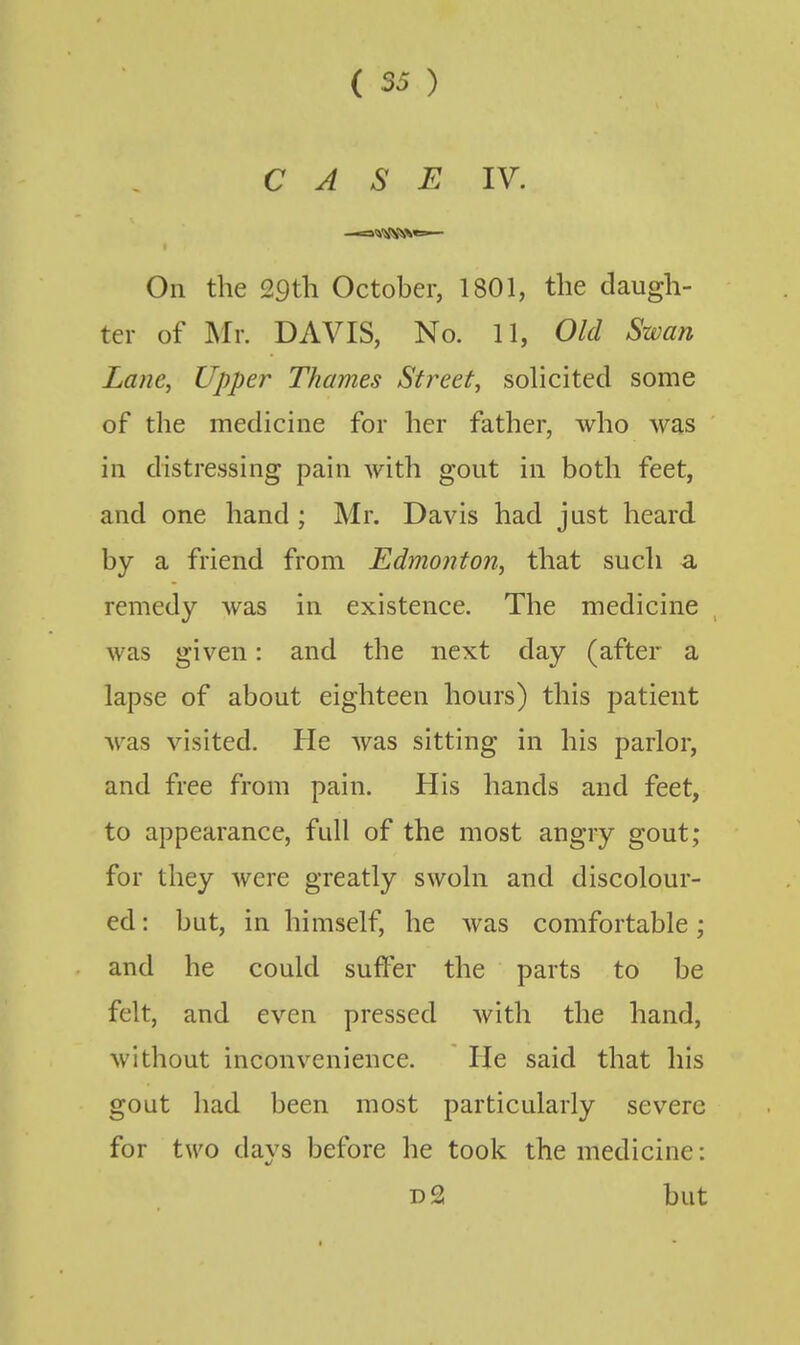 CASE IV. -«%^'\^^«=>— On the 29th October, 1801, the daugh- ter of My. DAVIS, No. 11, Old Swan Lane, Upper Thames Street, solicited some of the medicine for her father, who was in distressing pain with gout in both feet, and one hand; Mr. Davis had just heard, by a friend from Edmonton, that such a remedy was in existence. The medicine was given: and the next day (after a lapse of about eighteen hours) this patient was visited. He was sitting in his parlor, and free from pain. His hands and feet, to appearance, full of the most angry gout; for they Avere greatly swoln and discolour- ed : but, in himself, he was comfortable ; and he could suffer the parts to be felt, and even pressed with the hand, without inconvenience. He said that his gout liad been most particularly severe for two days before he took the medicine: d2 but