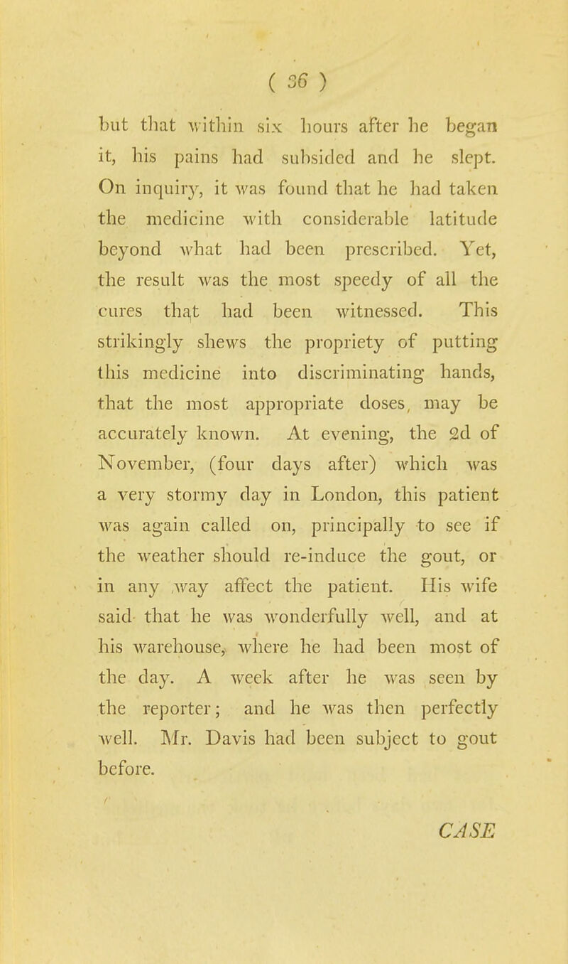 but tliat ■\vitliiii six hours after he began it, his pains had subsided and he slept. On inquir}^ it was found that he had taken the medicine with considerable latitude beyond what had been prescribed. Yet, the result was the most speedy of all the cures tha,t had been witnessed. This strikingly shews the propriety of putting this medicine into discriminating hands, that the most appropriate doses, may be accurately known. At evening, the 2d of November, (four days after) which was a very stormy day in London, this patient was again called on, principally to see if the weather should re-induce the gout, or in any ,way affect the patient. His wife said that he was wonderfully well, and at his warehouse, Avliere he had been most of the day. A week after he was seen by the reporter; and he Avas then perfectly Avell. Mr. Davis had been subject to gout before.