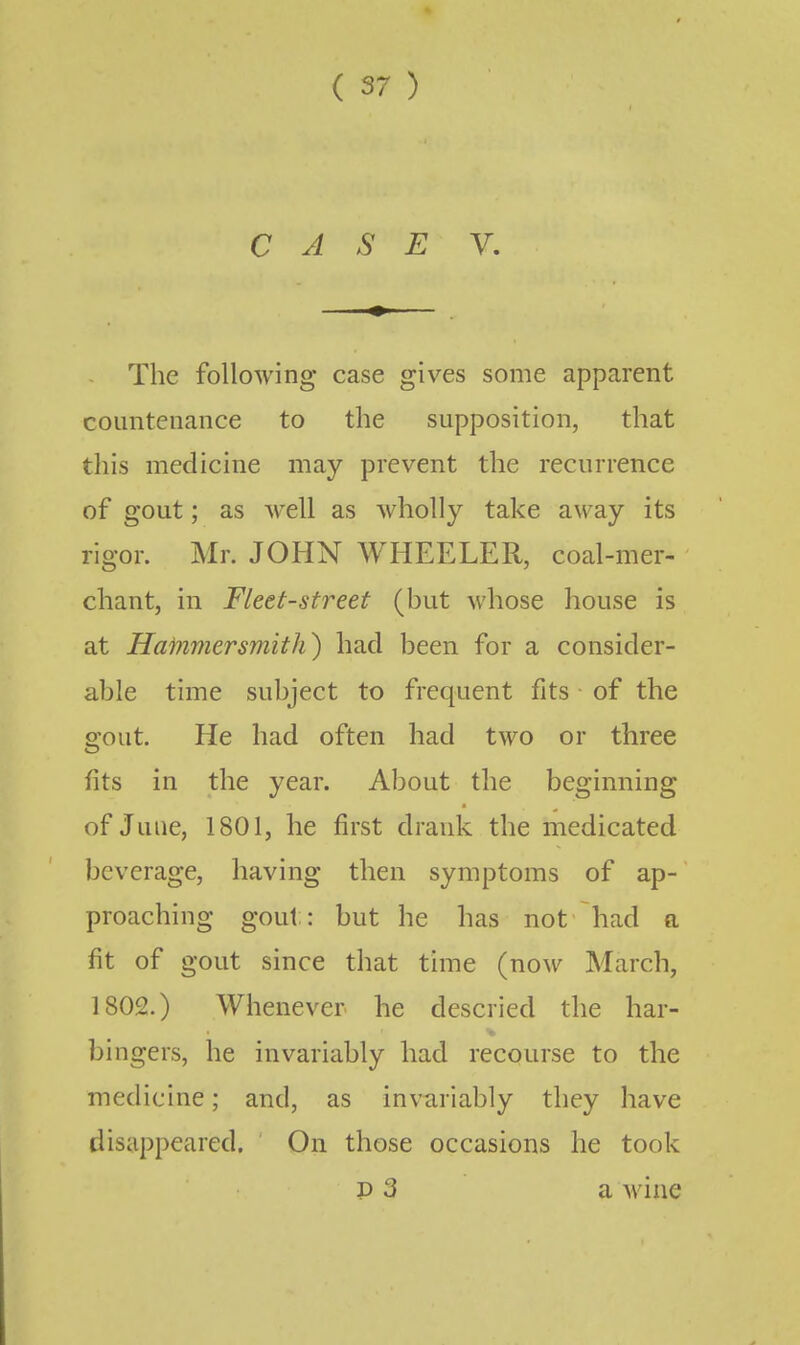 CASE V. The following case gives some apparent countenance to the supposition, that this medicine may prevent the recurrence of gout; as well as wholly take away its rigor. Mr. JOHN WHEELER, coal-mer- chant, in Fleet-street (but whose house is at Hammersmith) had been for a consider- able time subject to frequent fits of the gout. He had often had two or three fits in the year. About the beginning of June, 1801, he first drank the medicated beverage, having then symptoms of ap- proaching gout: but he has not had a fit of gout since that time (now March, 1802.) Whenever he descried the bar- bingers, he invariably had recourse to the medicine; and, as invariably they have disappeared. On those occasions he took P 3 a wine