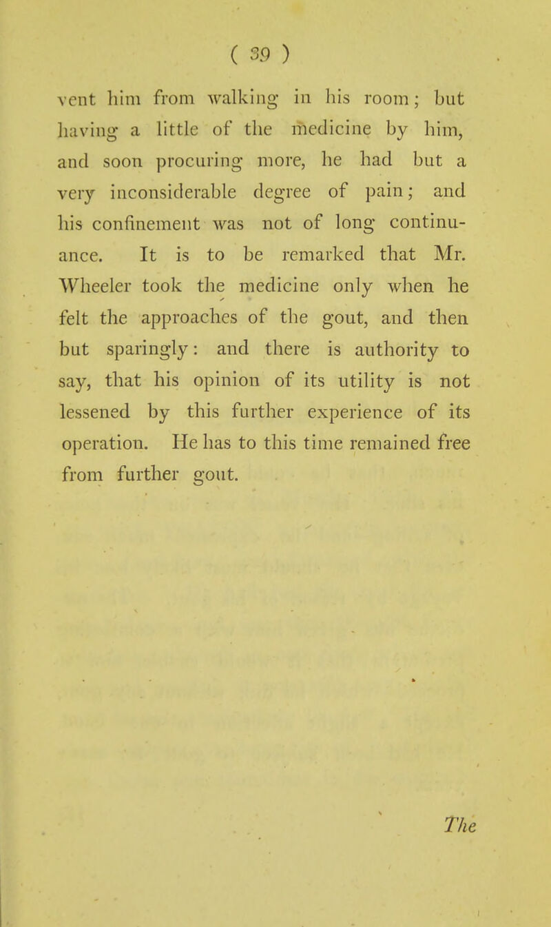 vent liim from walking in his room; but liaving a little of the medicine by him, and soon procuring more, he had but a very inconsiderable degree of pain; and his confinement was not of long continu- ance. It is to be remarked that Mr. AVheeler took the medicine only when he felt the approaches of the gout, and then but sparingly: and there is authority to say, that his opinion of its utility is not lessened by this further experience of its operation. He has to this time remained free from further gout. The