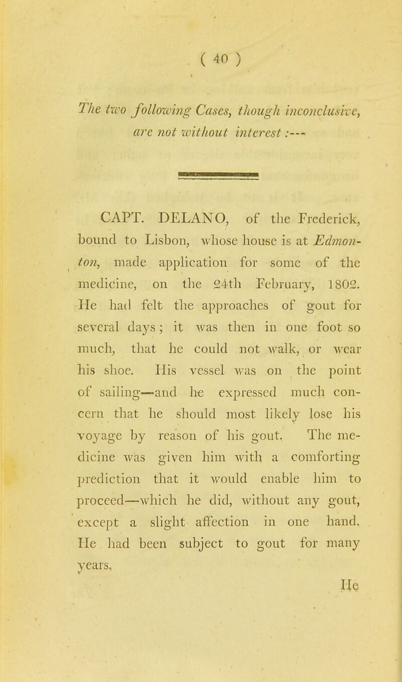 The two following Cases, though inconclusive, are not without interest CAPT. DELANO, of the Frederick, bound to Lisbon, whose house is at Edmon- ton, made apphcation for some of the medicine, on the 24th February, 1802. He had felt the approaches of gout for several days; it was then in one foot so much, that he could not A\'alk, or wear his shoe. His vessel was on the point of sailing—and he expressed much con- cern that he should most likely lose his voyage by reason of his gout, The me- dicine was given him with a comforting prediction that it would enable him to proceed—which he did, Avithout any gout, except a slight affection in one hand. He had been subject to gout for many years, lie