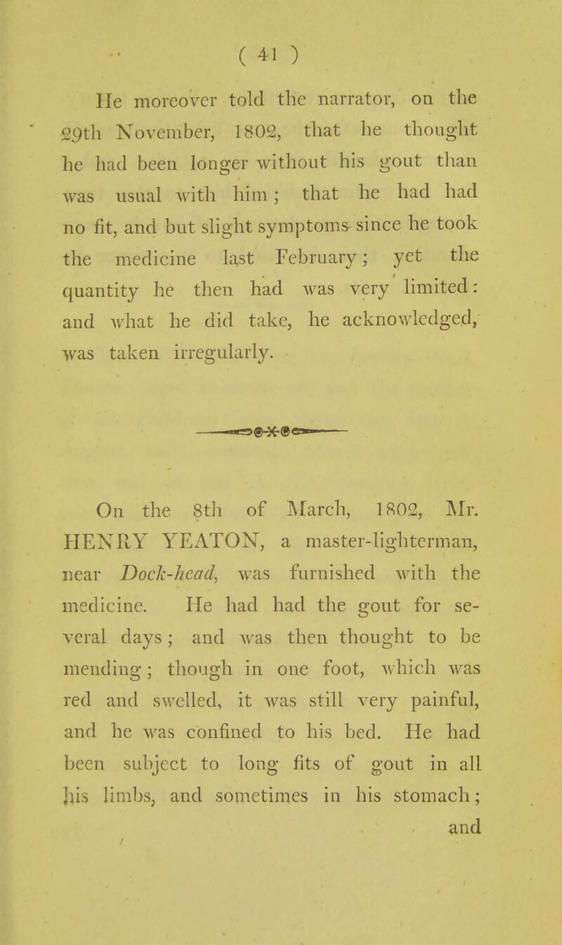 lie moreover told the narrator, on the 29th November, 1802, that he thought he had been longer without his gout than was usual with him; that he had had no fit, and but slight symptoms- since he took the medicine la,st February; yet the quantity he then had was very limited: and what he did take, he acknowledged, was taken irregularly. On the 8th of March, 1802, Mr. HENRY YEATON, a master-lighterman, near Dock-head, was furnished with the medicine. He had had the gout for se- veral days; and was then thought to be mending; though in one foot, which was red and swelled, it was still very painful, and he was confined to his bed. He had been subject to long fits of gout in all his limbs, and sometimes in his stomach; and