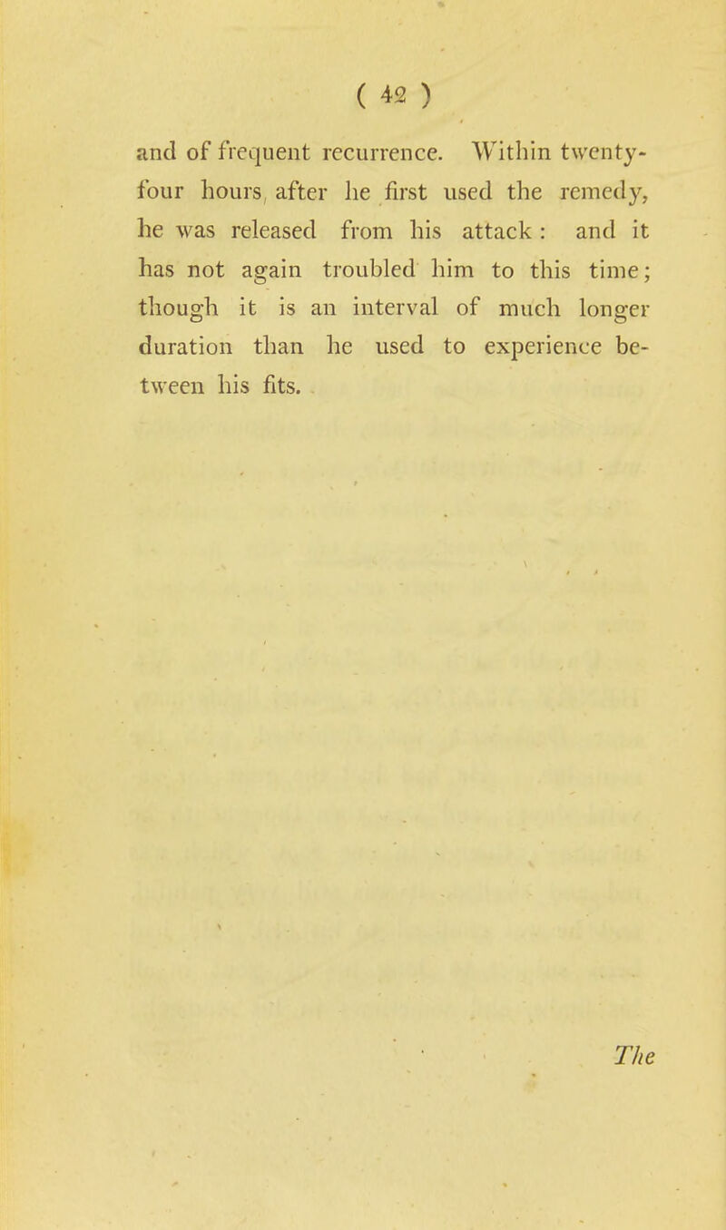 and of frequent recurrence. Within twenty- four hours, after lie first used the remedy, he was released from his attack : and it has not again troubled him to this time; though it is an interval of much longer duration than he used to experience be- tween his fits.