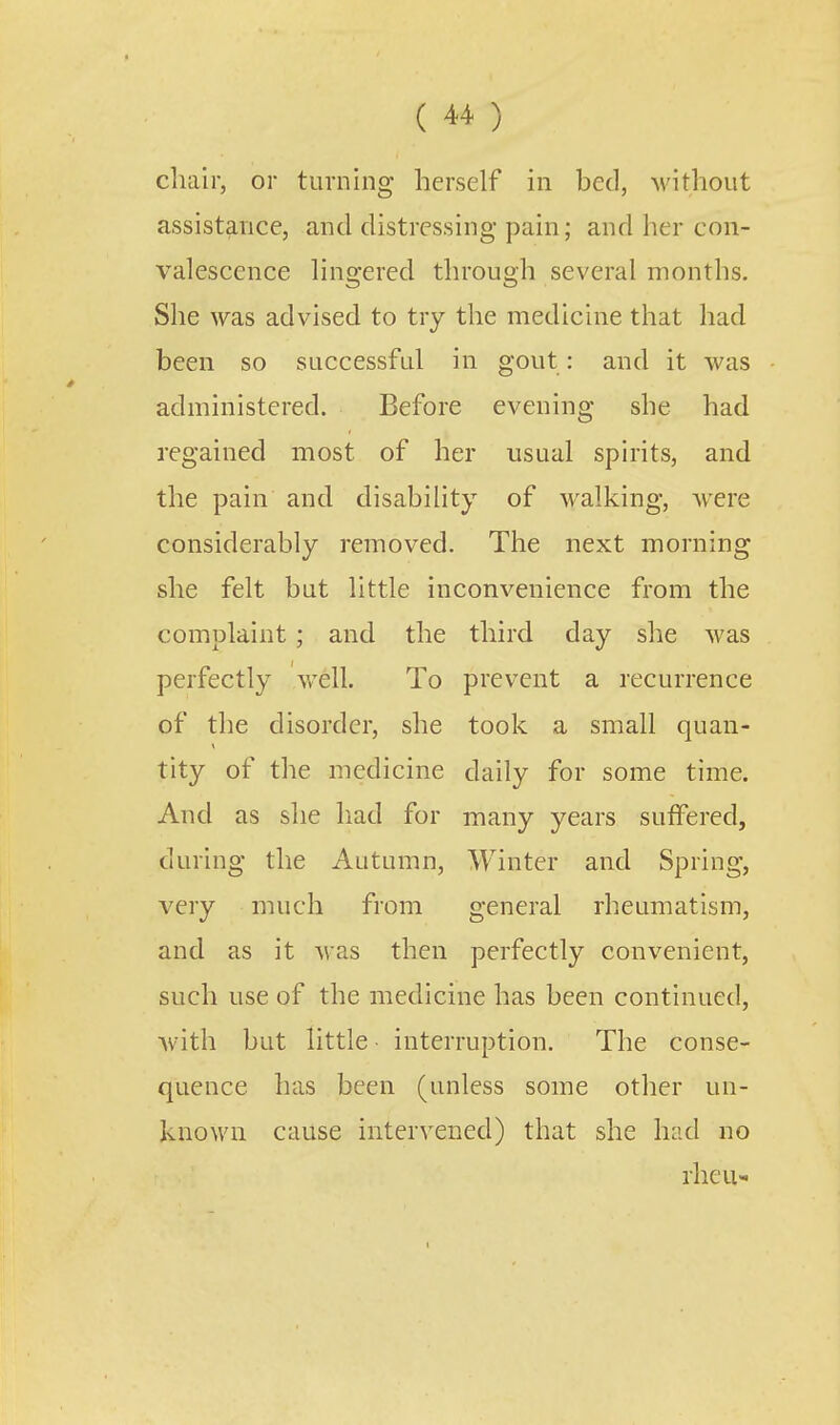 chair, or turning herself in bed, without assistance, and distressing pain; and her con- valescence lingered through several months. She was advised to try the medicine that had been so successful in gout: and it was administered. Before evening she had regained most of her usual spirits, and the pain and disability of walking, were considerably removed. The next morning she felt but little inconvenience from the complaint; and the third day she was perfectly well. To prevent a recurrence of the disorder, she took a small quan- tity of the medicine daily for some time. And as she had for many years suffered, during the Autumn, Winter and Spring, very much from general rheumatism, and as it was then perfectly convenient, such use of the medicine has been continued, Avitli but little interruption. The conse- quence has been (unless some other un- known cause intervened) that she had no rheu-