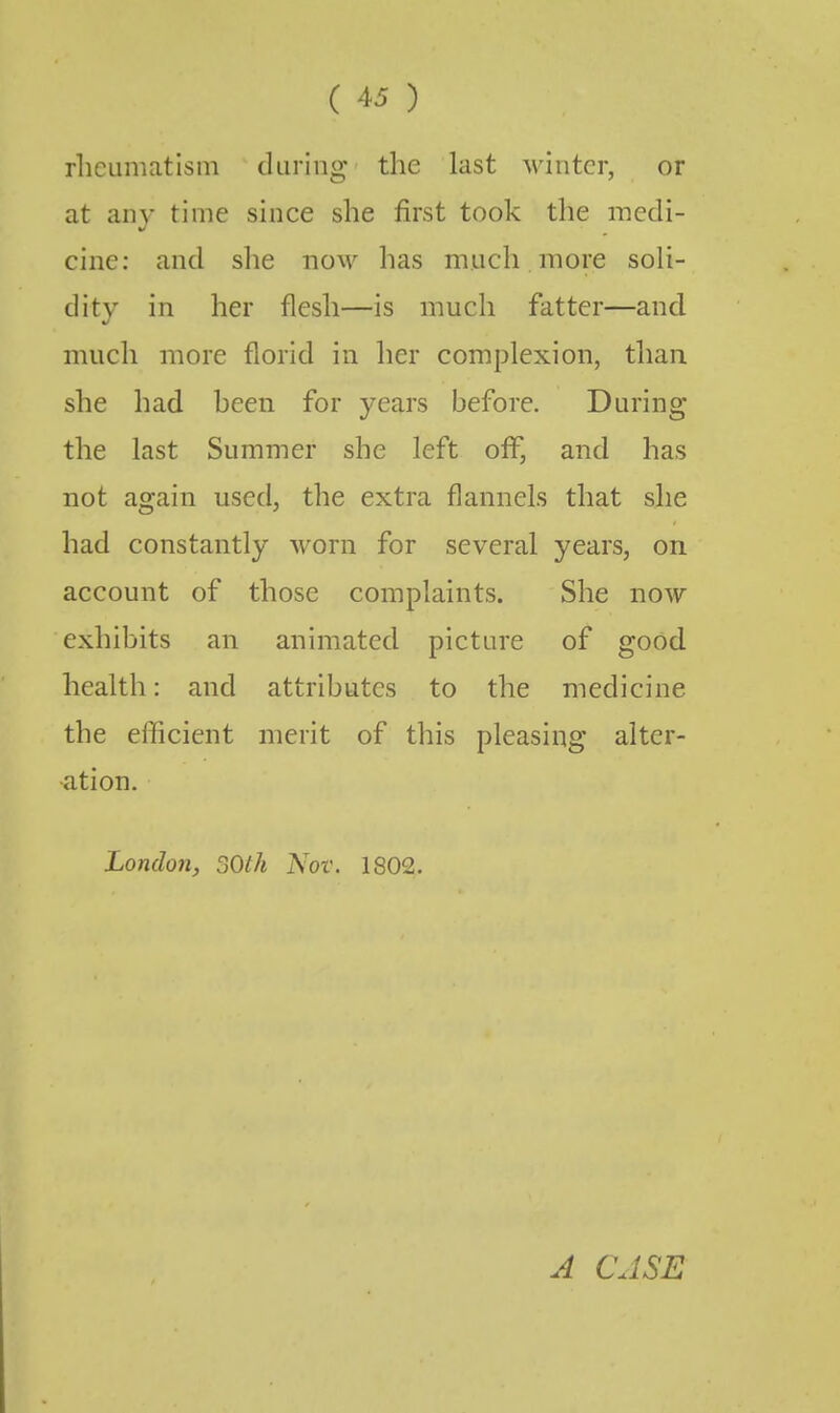 rheumatism during the last winter, or at any time since she first took the medi- cine: and she now has much more soli- dity in her flesh—is much fatter—and much more florid in her complexion, than she had heen for years before. During the last Summer she left off, and has not again used, the extra flannels that she had constantly worn for several years, on account of those complaints. She now exhibits an animated picture of good health: and attributes to the medicine the efficient merit of this pleasing alter- ation. London, SOth Nov. 1802. A CASE