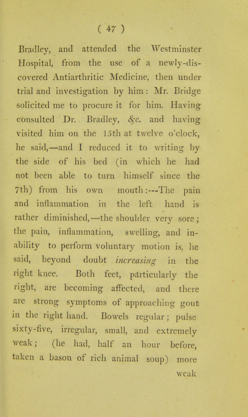 Bmclley, and attended the Westminster Hospital, from the use of a newly-dis- covered Antiarthritic Medicine, tlien under trial and investigation by him: Mr, Bridge solicited me to procure it for him. Having consulted Dr. Bradley, S^^c. and having visited him on the 15th at twelve o'clock, he said,—and I reduced it to writing by the side of his bed (in which he had not been able to turn himself since the 7th) from his own mouth:—The pain and inflammation in the left hand is rather diminished,—the shoulder very sore; the pain, inflammation, swelling, and in- ability to perform voluntary motion is, he said, beyond doubt increasing in the right knee. Both feet, particularly the ridit, are becoming affected, and there are strong symptoms of approaching gout in the right hand. Bowels regular; pulse sixty-five, irregular, small, and extremely weak; (he had, half an hour before, taken a bason of rich animal soup) more weak