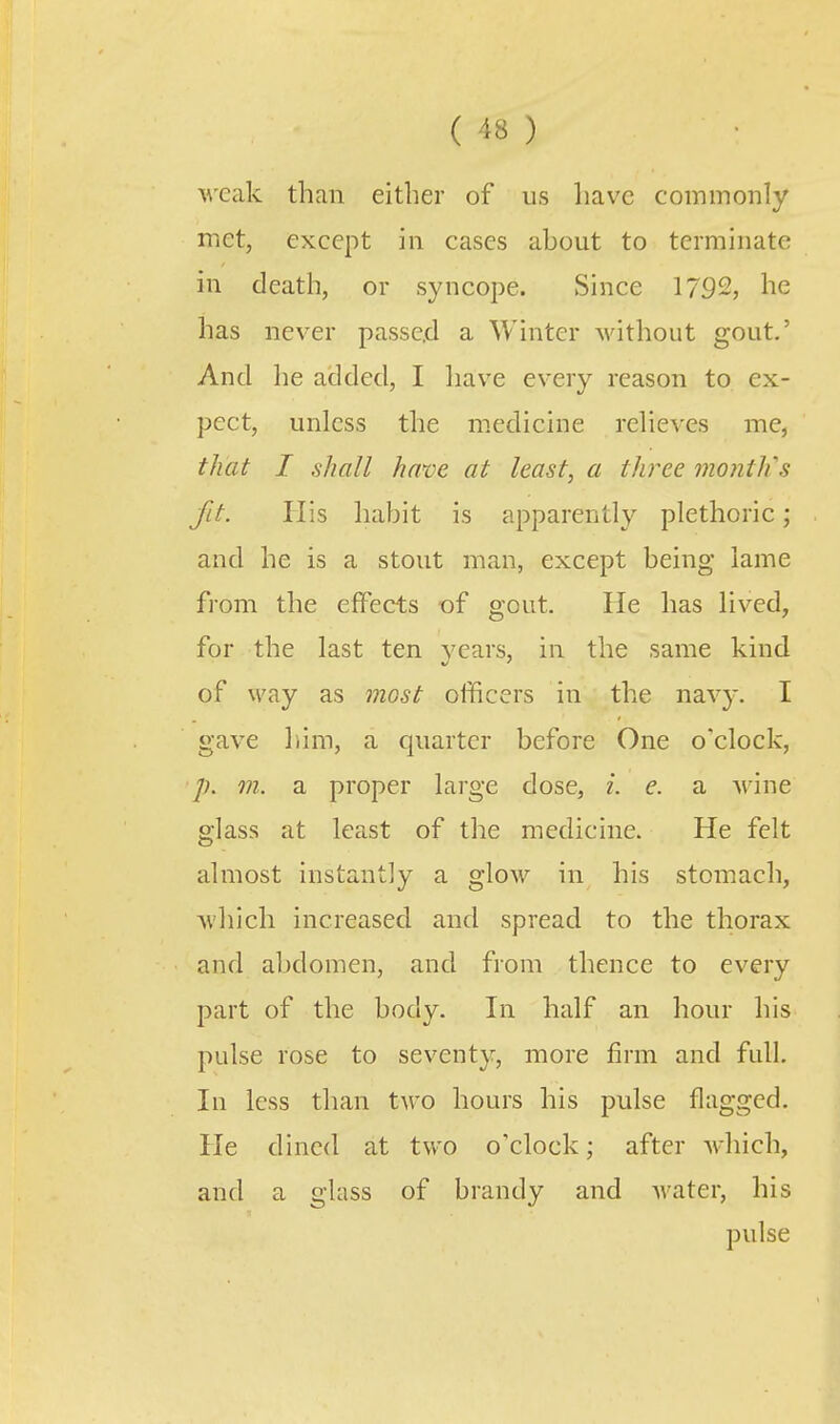 weak than either of us have commonly met, except in cases about to terminate in death, or syncope. Since 1792, he has never passed a Winter without gout.' And he added, I have every reason to ex- pect, unless the medicine relieves me, that I shall have at least, a three month's fit. His habit is apparently plethoric; and he is a stout man, except being lame from the elfeets of gout. He has lived, for the last ten years, in the same kind of way as most officers in the navy. I gave liim, a quarter before One o'clock, m. a proper large dose, i. e. a Arine glass at least of the medicine. He felt almost instantly a gloAV in his stomach, which increased and spread to the thorax and abdomen, and from thence to every part of the body. In half an hour his pulse rose to seventy, more firm and full. In less than two hours his pulse flagged. He dined at two o'clock; after which, and a glass of brandy and water, his pulse
