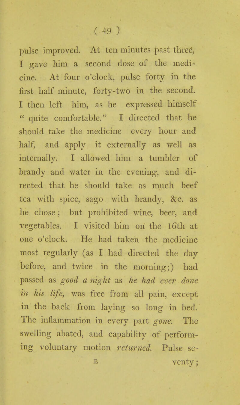 ( 45 ) pulse improved. At ten minutes past thre^, I o'ave him a second dose of the medi- cine. At four o'clock, pulse forty in the first half minute, forty-two in the second. I then left him, as he expressed himself  quite comfortable. I directed that he should take the medicine every hour and half, and apply it externally as well as internally. I allowed him a tumbler of brandy and water in the evening, and di- rected that he should take as much beef tea with spice, sago with brandy, &c. as he chose; but prohibited wine, beer, and vegetables. I visited him on the iGth at one o'clock. He had taken the medicine most regularly (as I had directed the day before, and twice in the morning;) had passed as good a night as he had ever done in his life, was free from all pain, except in the back from laying so long in bed. The inflammation in every part gone. The swelling abated, and capability of perform- ing voluntary motion returned. Pulse se- E venty;
