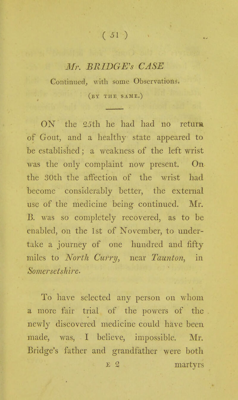 3fr. BRIDGE'S CASE Continued, with some Observations* (by the same.) ON the 25th he had had no return of Gout, and a healthy state appeared to be established; a weakness of the left wrist Avas the only complaint now present. On the 30th the affection of the wrist had become considerably better, the external use of the medicine being continued. Mr. B. was so completely recovered, as to be enabled, on the 1st of November, to under- take a journey of one hundred and fifty miles to North Curry, near Taunton, in SomersetsJiire. To have selected any person on whom a more fair trial of the powers of the newly discovered medicine could have been made, was, I believe, impossible. Mr. Bridge's father and grandfather were both E 2 martyrs