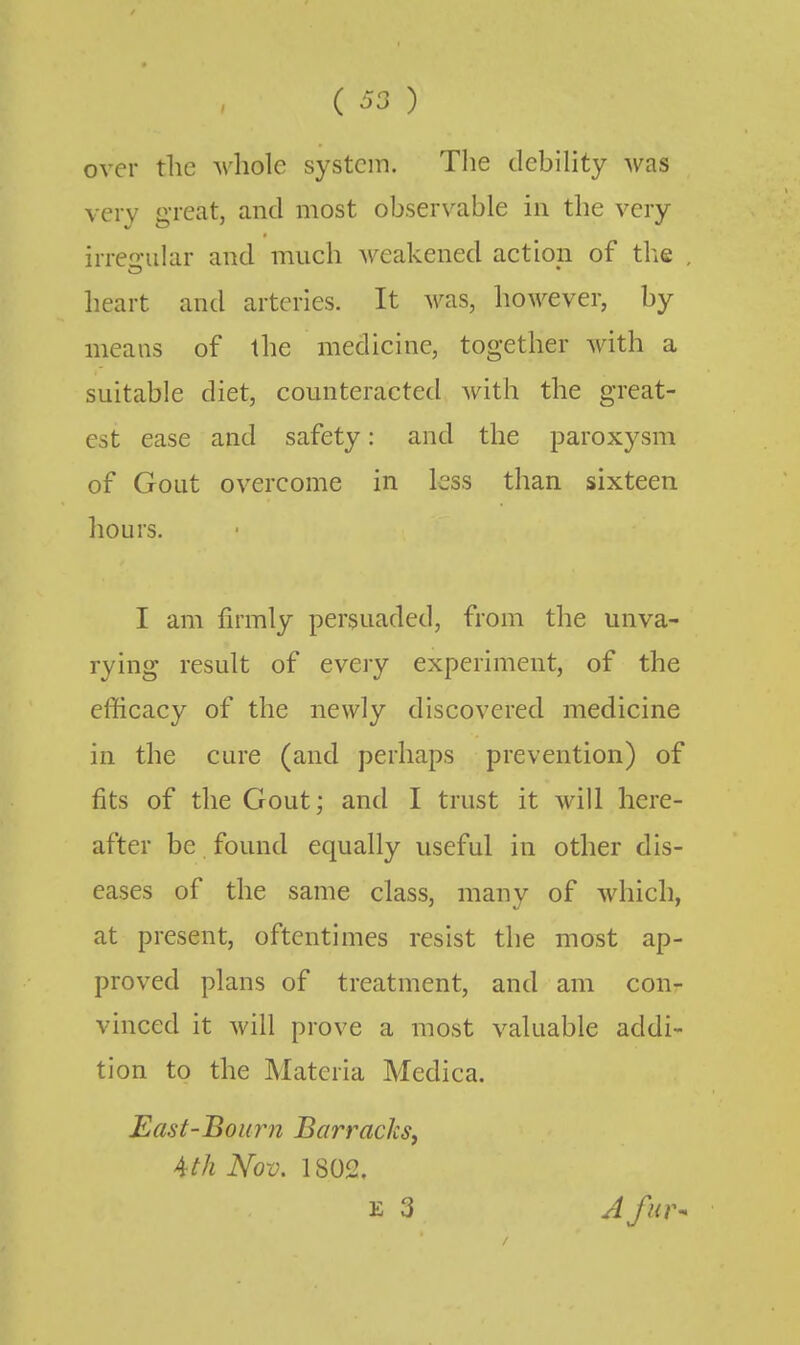 over the Avhole system. The debihty was very great, and most observable in the very irreular and much weakened action of tlie , heart and arteries. It was, however, by means of the medicine, together with a suitable diet, counteracted with the great- est ease and safety: and the paroxysm of Gout overcome in less than sixteen hours. I am firmly persuaded, from the unva- rying result of every experiment, of the efficacy of the newly discovered medicine in the cure (and perhaps prevention) of fits of the Gout; and I trust it will here- after be found equally useful in other dis- eases of the same class, many of which, at present, oftentimes resist the most ap- proved plans of treatment, and am conr vinced it will prove a most valuable addi- tion to the Materia Medica. East-Bourn Barracks, Ath Nov. 1802. E 3 A fur