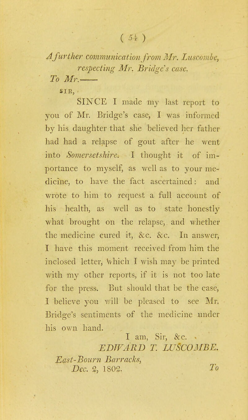A further cotnmimicat ion from Mr. Luscomhcj respecting Mr. Bridge's case. To Mr. SIR, SINCE I made my last report to you of Mr. Bridge's case, I was informed by his daughter that she bcheved her fatlier had had a relapse of gout after he Avent into Somersetshire. I thought it of im- portance to myself, as well as to your me- dicine, to have the fact ascertained: and Avrote to him to request a full account of his health, as well as to state honestly what brought on the relapse, and whether the medicine cured it, &c. &c. In answer, I have this moment received from him the inclosed letter, Svhich I wish may be printed with my other reports, if it is not too late for the press. But should that be the case, I believe you v/ill be pleased to see Mr. Bridge's sentiments of the medicine under his own hand. I am, Sir, &c. « EDTVARD T. LUSCOMBE. East-Bour7i Barracks, Dec. % 1802. To