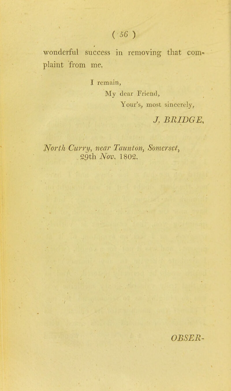 wonderful success in removing tliat com' plaint from me. I remain. My dear Friend, Your's^ most sincerely, J. BRIDGE. ISforth Curry, near Taunton^ Somerset^ . 29tli No>o, 1802. OBSER-