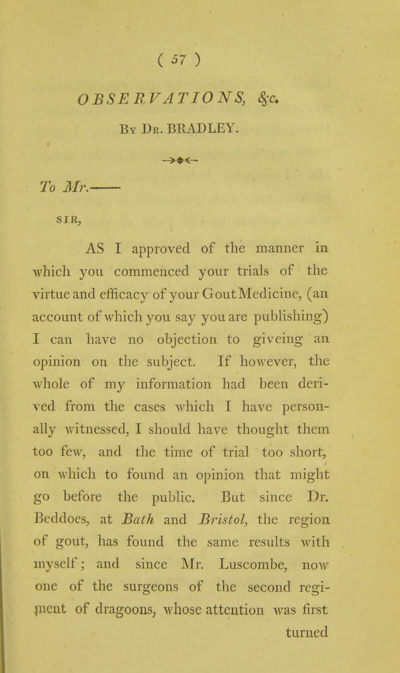 ( ^7 ) OBSEB.VATIONS, S^c. By Dr. BRADLEY. To Mr, SIR, AS I approved of the manner in which you commenced your trials of the virtue and efficacy of your G out Medicine, (an account of which you say you are pubhshing) I can have no objection to giveing an opinion on the subject. If however, the whole of my information had been deri- ved from the cases which I have person- ally witnessed, I should have thought them too few, and the time of trial too short, on Avhich to found an opinion that might go before the public. But since Dr. Beddocs, at Bath and Bristol, the region of gout, has found the same results with myself; and since Mr. Luscombe, now one of the surgeons of the second rcgi- picnt of dragoons, whose attention was first turned