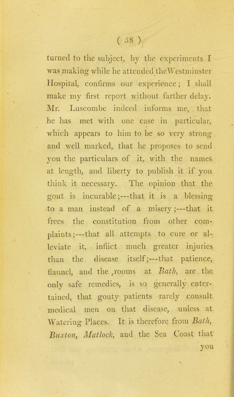 turned to the subject, by the experiments I was makiflg while he attended theWestniinster Hospital, confirms our experience; I shall make my first report without farther delay. Mr. Luscombe indeed informs me, that he has met with one case in particular, which appears to him to be so very strong and well marked, that he proposes to send you the particulars of it, with the names at length, and liberty to publish it if you think it necessary. The opinion that the gout is incurable;—that it is a blessing •to a man instead of a misery;—that it frees the constitution from other com- plaints;—that all attempts to cure or al- leviate it, inflict much greater injuries than the disease itself;—-that patience, flannel, and the ,rooms at Bath, are the only safe remedies, is so generally enter- tained, that gouty patients rarely consult medical men on that disease, unless at Waterins: Places. It is therefore from Bath, BiLvton, Matlock, and the Sea Coast that you