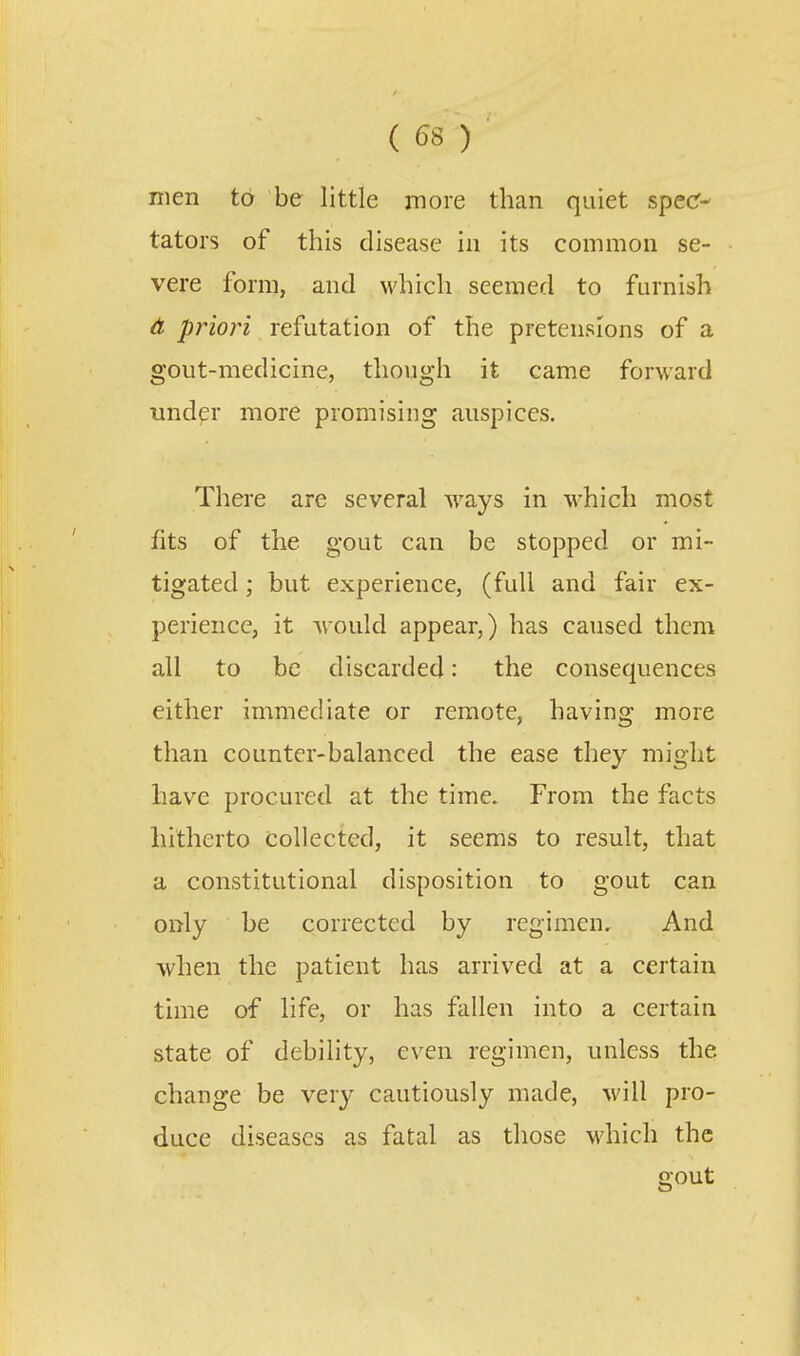 ( 58 ) men to be little more than quiet specr- tators of this disease in its common se- vere form, and which seemed to furnish A priori refutation of the pretensions of a gout-medicine, though it came forward und^r more promising auspices. There are several ways in which most fits of the gout can be stopped or mi- tigated ; but experience, (full and fair ex- perience, it Arould appear,) has caused them all to be discarded: the consequences either immediate or remote, having more than counter-balanced the ease they might have procured at the time. From the facts hitherto collected, it seems to result, that a constitutional disposition to gout can only be corrected by regimen. And when the patient has arrived at a certain time of life, or has fallen into a certain state of debility, even regimen, unless the change be very cautiously made, will pro- duce diseases as fatal as those which the gout