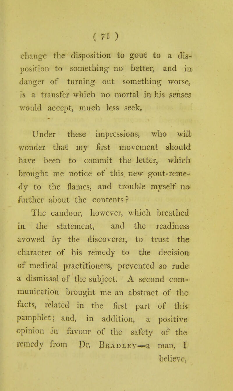 cliange the disposition to gout to a dis- position to something no better^ and in danger of turning out something worse, is a transfer which no mortal in his senses would accept, much less seek. Under these impressions, who will wonder that my first movement should have been to commit the letter, which brought me notice of this new gout-reme- dy to the flames, and trouble myself no further about the contents? The candour, however, which breathed in the statement, and the readiness avowed by the discoverer, to trust the character of his remedy to the decision of medical practitioners, prevented so rude a dismissal of the subject. A second com- munication brought me an abstract of the facts, related in the first part of this pamphlet; and, in addition, a positive opinion in favour of the safety of the remedy from Dr. Bradley—a man, I believe,