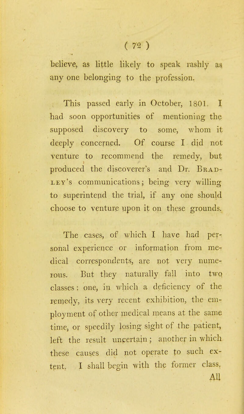 believe, as little likely to speak rashly as any one belonging to the profession. This passed early in October, 180L I had soon opportunities of mentioning the supposed discovery to some, Avhom it deeply concerned. Of course I did not venture to recommend the remedy, but produced the discoverer's and Dr. Brad- ley's communications; being very willing to superintend the trial, if any one should choose to venture upon it on these grounds. The cases, of which I have had per- sonal experience or information from me- dical correspondents, are not very nume- rous. But they naturally fall into twq classes: one, in which a deficiency of the remedy, its very recent exhibition, the em- ployment of other medical means at the same time, or speedily losing sight of the patient, left the result uncertain; another in which these causes did not operate to such ex- tent. I shall begin with the former class. An