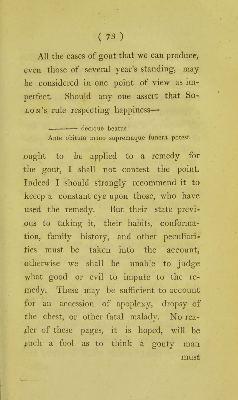 All the cases of gout that we can produce, even those of several year's standing, may- be considered in one point of view as im- perfect. Should any one assert that So- lon's, rule respecting happiness— - decique beatus Ante obitum nemo supremaque funcra potest ought to be applied to a remedy for the gout, I shall not contest the point. Indeed I should strongly recommend it to keeep a constant eye upon those, who have used the remedy. But their state previ- ous to taking it, their habits, conforma- tion, family history, and other peculiari- ties must be taken into the account, otherwise we shall be unable to judge what good or evil to impute to the re- medy. These may be sufficient to account for an accession of apoplexy, dropsy of the chest, or other fatal malady. No rea- dier of these pages, it is hoped, will be ^uch a fool as to think a gouty man must