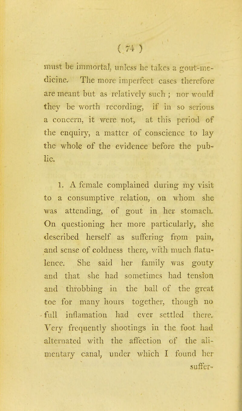 must be immortal unless lie takes a gou-t-me- dicine. The more imperfect cases therefore are meant but as relatively such ; nor would they be worth recording, if in so serious a concern, it were not, at this period of the enquiry, a matter of conscience to lay the whole of the evidence before the pub- lic. 1. A female complained during my visit to a consumptive relation, on whom she was attending, of gout in her stomach. On questioning her more particularly, she described herself as suffering from pain, and sense of coldness there, v/ith much flatu- lence. She said her family was gouty and that she had sometimes had tension and throbbing in the ball of the great toe for many hours together, though no - full inflamation had ever settled there. Very frequently shootings in the foot had alternated with the affection of the ali- mentary canal; under which I found her suffer-