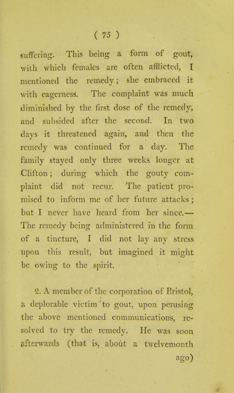 suffering. This being a form of gout, Nvilh which females are often afflicted, I mentioned the remedy; she embraced it with eagerness. The complaint was much diminished by the first dose of the remedy, and subsided after the second. In two days it threatened again, and then the remedy was continued for a day. The family stayed only three weeks longer at Clifton; during which the gouty com- plaint did not recur. The patient pro- mised to inform me of her future attacks; but I never have heard from her since.— The remedy being administered in the form of a tincture, I did not lay any stress upon this result, but imagined it might be owing to the spirit. 2. A member of the corporation of Bristol, a deplorable victim 'to gout, upon perusing the above mentioned communications, re- solved to try the remedy. He was soon afterwards (that is, about a twelvemonth ago)