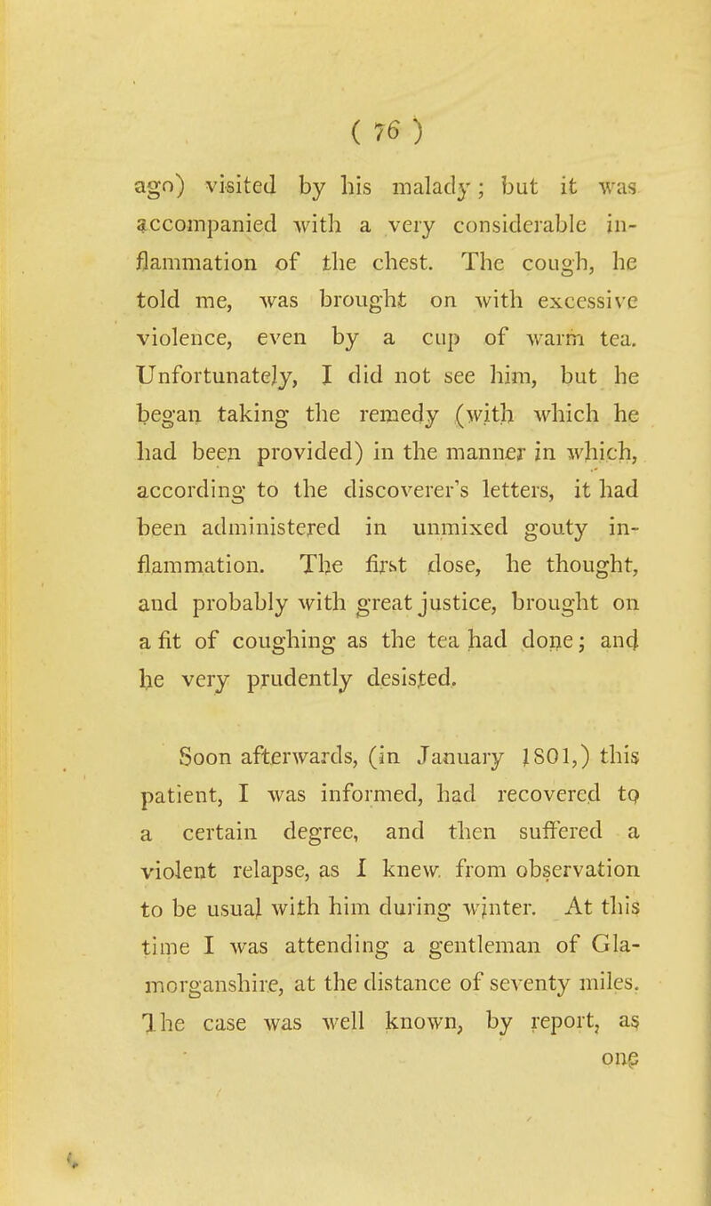 ago) visited by his malady; but it was accompanied with a very considerable in- flammation of the chest. The cough, he told me, was brought on with excessive violence, even by a cup of warm tea. Unfortunately, I did not see him, but he began taking the remedy (with which he had been provided) in the manner in which, according to the discoverer's letters, it had been administered in unmixed gouty in- flammation. The first dose, he thought, and probably with great justice, brought on a fit of coughing as the tea had done; and he very prudently desisted. Soon afterwards, (in January J SOI,) this patient, I was informed, had recovered tp a certain degree, and then suflered a violent relapse, as I knew from observation to be usual with him during wjnter. At this time I was attending a gentleman of Gla- morganshire, at the distance of scA cnty miles. Ihe case was well known, by report, ai? onp