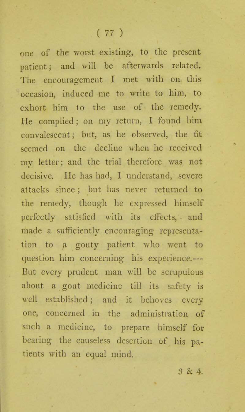 one of the worst existing, to the present patient; and will be afterwards related. The encouragemejit I met with on this occasion, induced me to write to him, to exhort him to the use of the remedy. He complied; on my return, I found him convalescent; but, as he observed, the fit seemed on the decline when he received my letter; and the trial therefore was not decisive. He has had, I understand, severe attacks since; but has never returned to the remedy, though he expressed himself perfectly satisfied Avith its effects, and made a sufficiently encouraging representa- tion to ^ gf^uty patient who went to question him concerning his experience.— But every prudent man will be scrupulous about a gout medicine till its safety is well established; and it behoves every one, concerned in the administration of such a medicine, to prepare himself for bearing the causeless desertion of his pa- tients with an equal mind. 3 & 4.