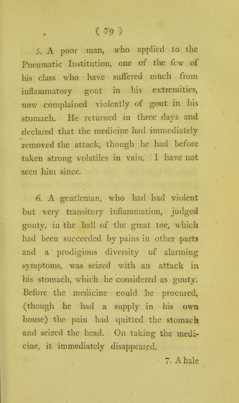 ( 7-9 ) 5. A poor man, who applied to the Pneumatic Institution, one of the few of his class who have suffered much from inflammatory gout in his extremities, now complained violently of gout in his stomach. He returned in three days and declared that the medicine had immediately removed the attack, though he had before taken strong volatiles in vain. I have not seen him since. 6. A gentleman, who had • had violent but very transitory inflammation, judged gouty, in the ball of the great toe, which had been succeeded by pains in other parts and a prodigious diversity of alarming symptoms, was seized with an attack in his stomach, which he considered as gouty. Before the medicine could be procured, (though he had a supply in his own house) the pain had quitted the stomacli and seized the head. On taking the medi- cine, it immediately disappeared. - 7. A hale