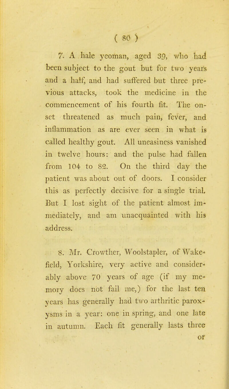 7. A liale yeoman, aged 39, who had been subject to the gout but for two years and a half, and had suffered but three pre- vious attacks, took the medicine in the commencement of his fourth fit. The on- set threatened as much pain, fever, and inflammation as are ever seen in what is called healthy gout. All uneasiness vanished in twelve hours: and the pulse had fallen from 104 to 82. On the third day the patient was about out of doors. I consider this as perfectly decisive for a single trial. But I lost sight of the patient almost im* mediately, and am unacquainted with his address. 8. Mr. Crowther, Woolstapler, of Wake- field, Yorkshire, very active and consider-' ably above 70 years of age (if my me- mory does not fail me,) for the last ten years has generally had two arthritic parox- ysms in a year: one in spring, and one late in autumn. Each fit generally lasts three or