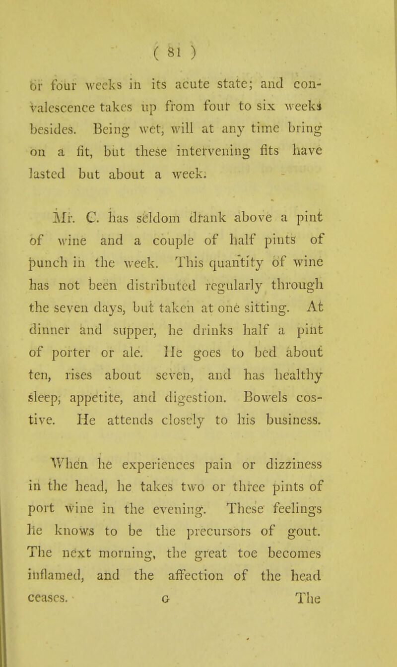 br four weeks in its acute state; and con- valescence takes up from four to six M eeks besides. Being wet, will at any time bring on a fit, but tliese intervening fits have lasted but about a week: Mi: G. has seldom drank above a pint of M'ine and a couple of half pints of punch in the M'eck. This quantity of wine has not been distributed regularly through the seven days, but taken at one sitting. At dinner and supper, he drinks half a pint of porter or ale. He goes to bed about ten, rises about seven, and has healthy sleep, appetite, and digestion. Bowels cos- tive. He attends closely to his business. Whcin he experiences pain or dizziness in the head, he takes two or three pints of port wine in the evening. These' feelings lie knows to be the precursors of gout. The next morning, the great toe becomes inflamed, and the aff^ection of the head ceases. g The