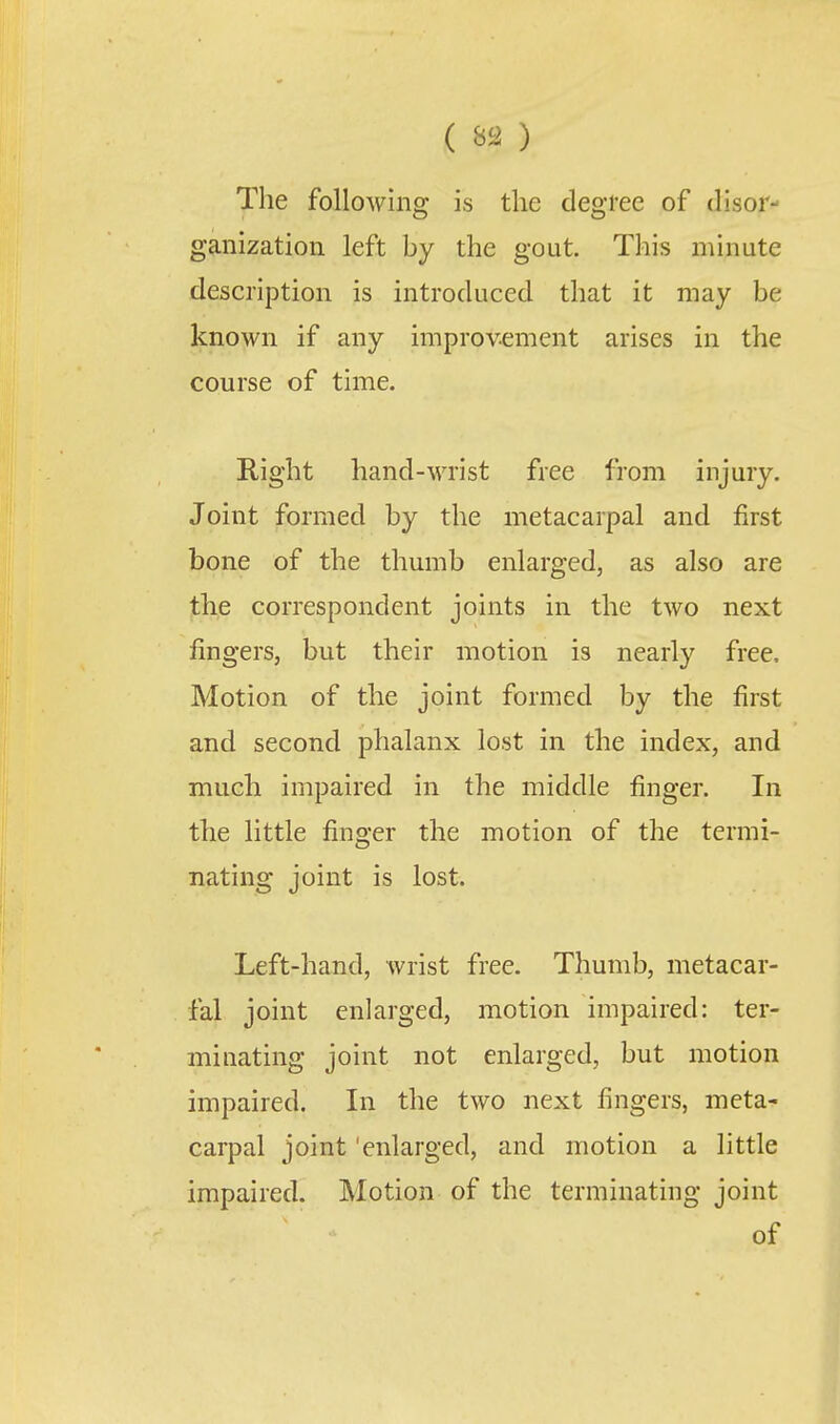 ( ) The following is the degree of disor ganization left by the gout. This minute description is introduced that it may be known if any improvement arises in the course of time. Right hand-wrist free from injury. Joint formed by the metacarpal and first bone of the thumb enlarged, as also are the correspondent joints in the two next fingers, but their motion is nearly free. Motion of the joint formed by the first and second phalanx lost in the index, and much impaired in the middle finger. In the little finger the motion of the termi- nating joint is lost. Left-hand, Avrist free. Thumb, metacar- fal joint enlarged, motion impaired: ter- minating joint not enlarged, but motion impaired. In the two next fingers, meta- carpal joint 'enlarged, and motion a little impaired. Motion of the terminating joint of