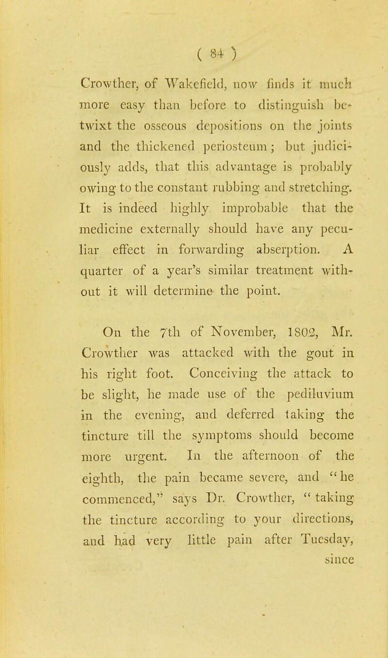 Crowther, of Wakefield, uo-\v finds it much more easy than bei'ore to distinguish be- twixt the osseous depositions on the joints and the thickened periosteum ; but judici- ously adds, that this advantage is probably owing to the constant rubbing and stretching. It is indeed highly improbable that the medicine externally should have any pecu- liar effect in forwarding abserption. A quarter of a year's similar treatment with- out it will determine the point. On the 7th of November, 1802, Mr. Crowtlier Avas attacked with the gout in his right foot. Conceiving the attack to be slight, he made use of the pediluvium in the evening, and deferred taking the tincture till the symptoms should become more urgent. In the afternoon of the eighth, the pain became severe, and he commenced,'' says Dr. Crowther,  taking the tincture according to your directions, and had very little pain after Tuesday, since