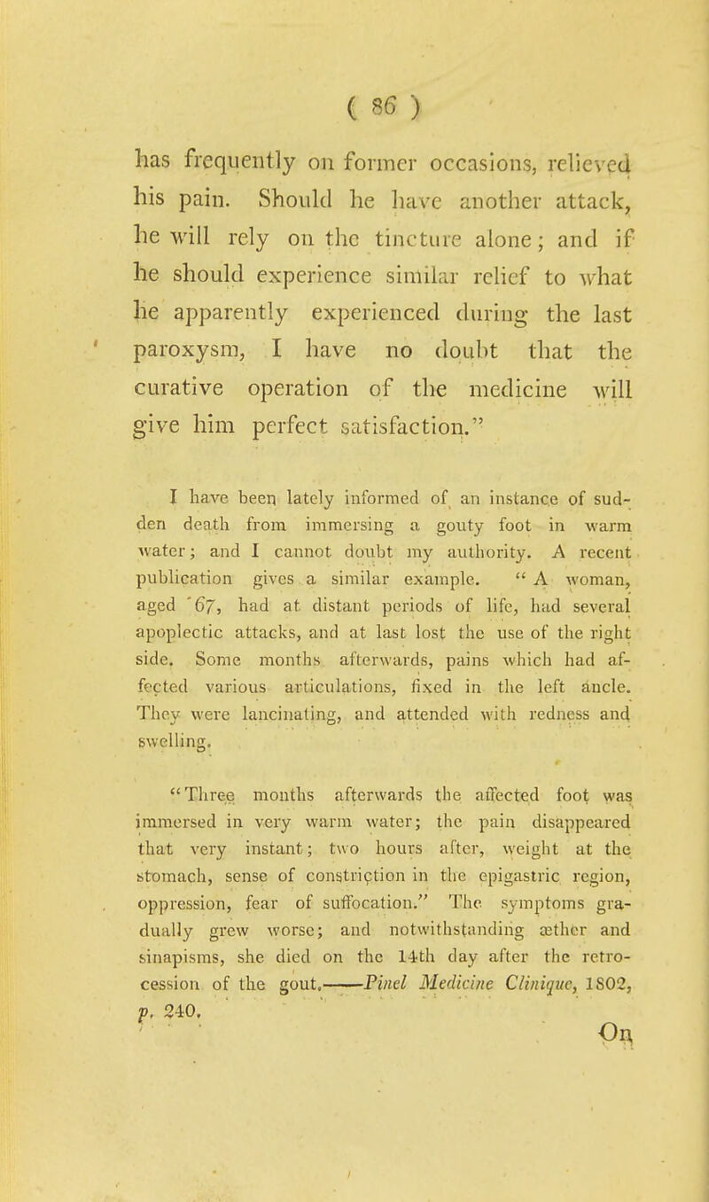 has frequently on former occasions, relieved his pain. Should he have another attack^ he will rely on the tincture alone; and if he should experience similar relief to what he apparently experienced during the last paroxysm, I have no douht that the curative operation of the medicine will give him perfect satisfaction. I have been lately informed of an instance of sud- den death from immersing a gouty foot in warm water; and I cannot doubt my authority. A recent publication gives, a similar example. A woman, aged '67, had at distant periods of life, had several apoplectic attacks, and at last lost the use of the right side. Some months afterwards, pains which had af- fected various articulations, fixed in the left ancle. They were lancinating, and attended with redness and swelling. Three months afterwards the affected foot was immersed in very warm water; the pain disappeared that very instant; two hours after, weight at the stomach, sense of constriqtion in the epigastric region, oppression, fear of suffocation. The symptoms gra- dually grew worse; and notwithstanding cethcr and sinapisms, she died on the l^th day after the retro- cession of the gout. Pinel Medicine Cliniquc, 1S02, p. 240. 0^