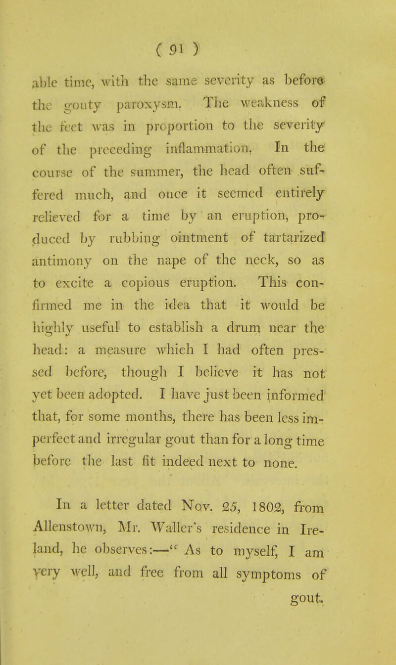 able time, with the same severity as before the gouty paroxysm. The wer.kness of the feet was in proportion to tlie severity of the preceding inflammation, In the course of the summer, tlie head often suf- fered much, and once it seemed entirely relieved for a time by an eruption, pro- duced by rubbing ointment of tartarized antimony on the nape of the neck, so as to excite a copious eruption. This con- firmed me in the idea that it would be highly useful to establish a drum near the liead: a measure which I had often pres- sed before, though I believe it has not yet been adopted. I have just been informed that, for some months, there has been less im- perfect and irregular gout than for a long time before the last fit indeed next to none. In a letter dated Nov. 25, 1802, from Allenstown, Mr. Waller's residence in Ire- land, lie observes:— As to myself, I am yeiy well, and free from all symptoms of gout.