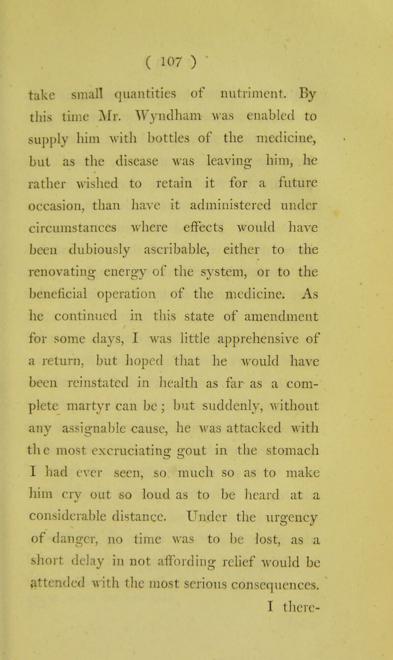 take small quantities of nutriment. By this time Mr. Wyndham was enabled to supply him with bottles of the medicine, but as the disease was leaving him, he rather wished to retain it for a future occasion, than have it administered under circumstances where effects would have been dubiously ascribable, either to the renovating energy of the system, or to the beneficial operation of the medicine. As he continued in this state of amendment for some days, I was little apprehensive of a return, but hoped that he would have been reinstated in health as far as a com- plete martyr can be ; but suddenly, without any assignable cause, he was attacked with the most excruciating gout in the stomach I had ever seen, so much so as to make him cry out so loud as to be heard at a considcralile distance. Under the urgency of danger, no time was to be lost, as a short delay in not affording relief would be fittended with the most serious consequences. I there-