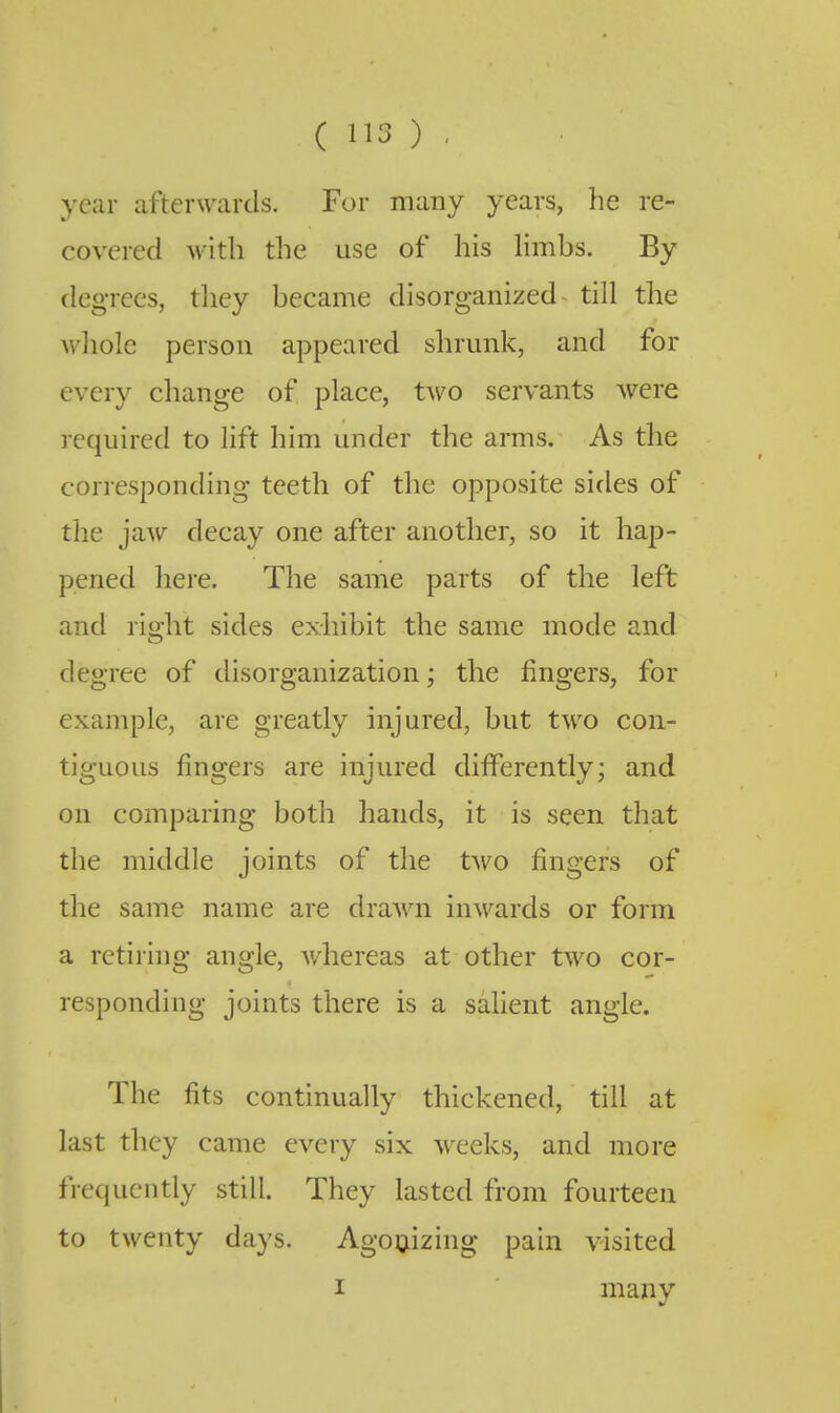 year afterwards. For many years, he re- covered with the use of his Hmbs. By degrees, they became disorganized- till the Avhole person appeared shrunk, and for every change of place, two servants were required to lift him under the arms. As the corresponding teeth of the opposite sides of the jaw decay one after another, so it hap- pened here. The same parts of the left and right sides exhibit the same mode and degree of disorganization; the fingers, for example, are greatly injured, but two con- tiguous fingers are injured differently; and on comparing both hands, it is seen that the middle joints of the two fingers of the same name are drawn inwards or form a retiring angle, whereas at other two cor- responding joints there is a salient angle. The fits continually thickened, till at last they came every six weeks, and more frequently still. They lasted from fourteen to twenty days. Agonizing pain visited I many