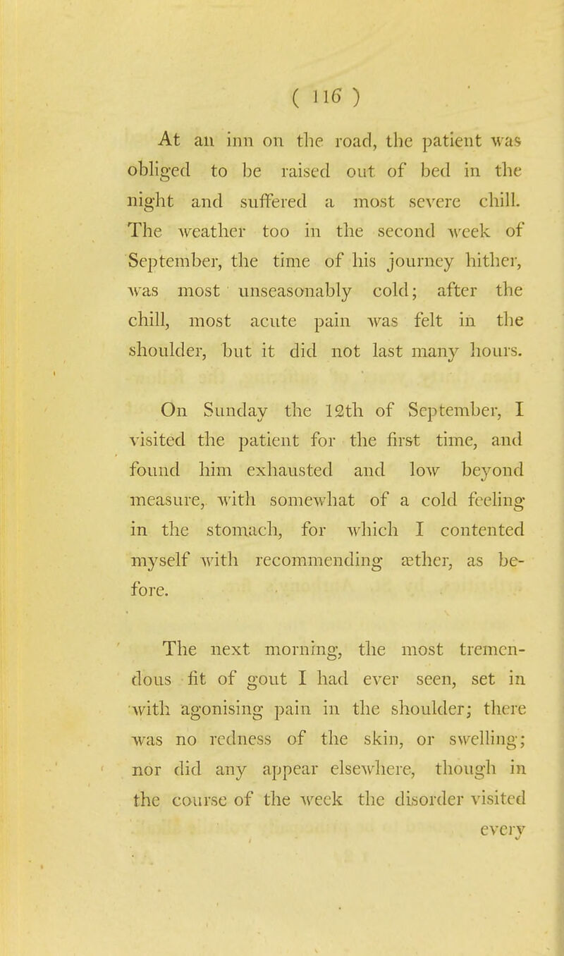At an inn on tlie road, the patient was obliged to be raised out of bed in the night and suffered a most severe chill. The Aveather too in the second A\'eek of September, the time of his journey hither, was most unseasonably cold; after the chill, most acute pain Avas felt in the shoulder, but it did not last many hours. On Sunday the 12tli of September, I visited the patient for the first time, and found him exhausted and low beyond measure, with somewhat of a cold feeling in the stomach, for which I contented myself with recommending tether, as be- fore. The next morning, the most tremen- dous fit of gout I had ever seen, set in with agonising pain in the shoulder; there was no redness of the skin, or swelling; nor did any appear elsewhere, though in the course of the week the disorder visited evcrv