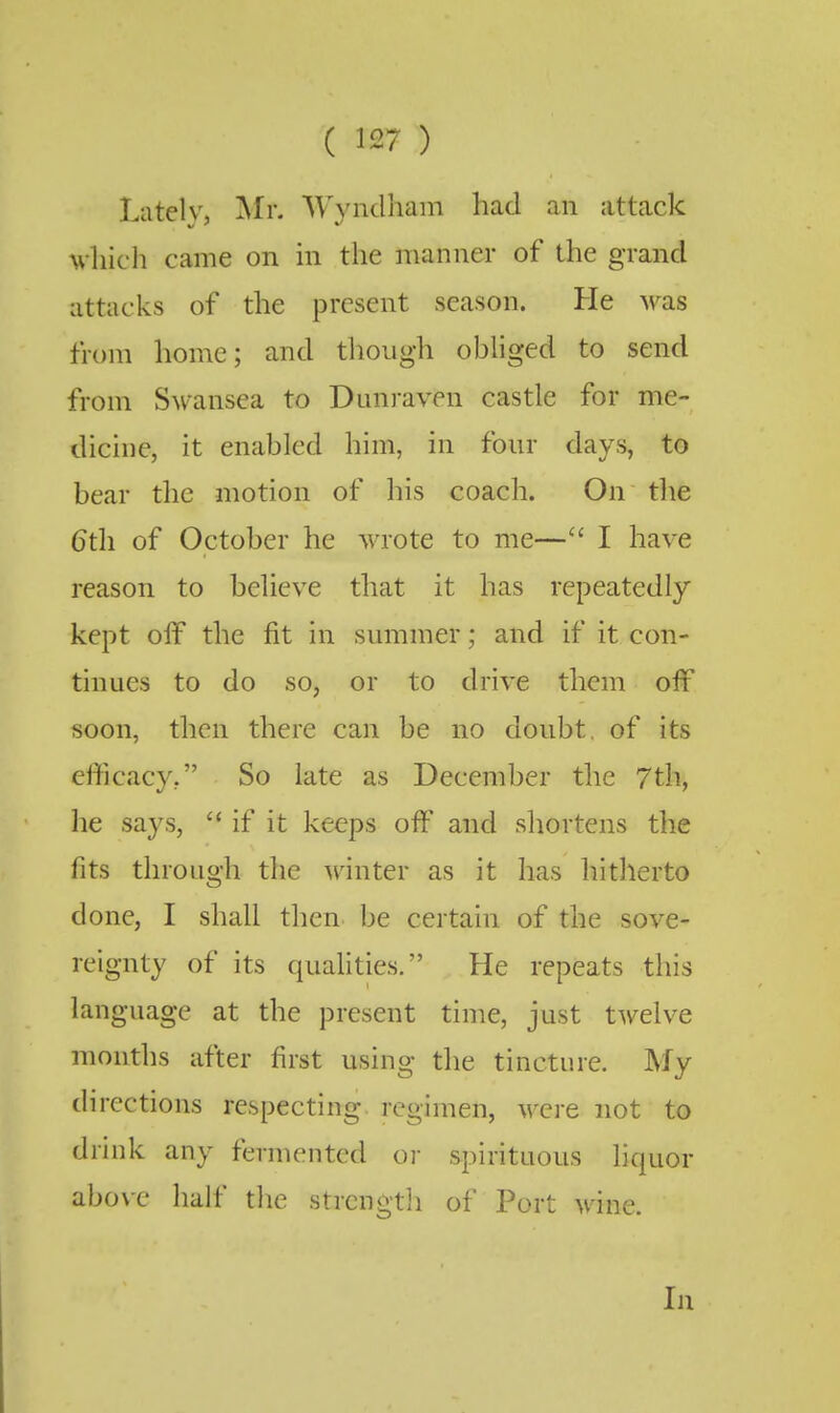 Liitelv, My. Wynclham had an attack vliich came on in the manner of the grand attacks of the present season. He was from home; and though obhged to send from Swansea to Dunraven castle for me- dicine, it enabled him, in four days, to bear the motion of his coach. On the 6th of October he wrote to me— I have reason to beheve that it has repeatedly kept off the fit in summer; and if it con- tinues to do so, or to drive them off soon, then there can be no doubt, of its efficacy, So late as December the 7th, he says,  if it keeps oft' and shortens the fits through the Avinter as it has hitherto done, I shall then be certain of the sove- reignty of its quahties. He repeats this language at the present time, just twelve months after first using the tincture. My directions respecting regimen, were not to drink any fermented or spirituous liquor above half the strcngtli of Port wine.
