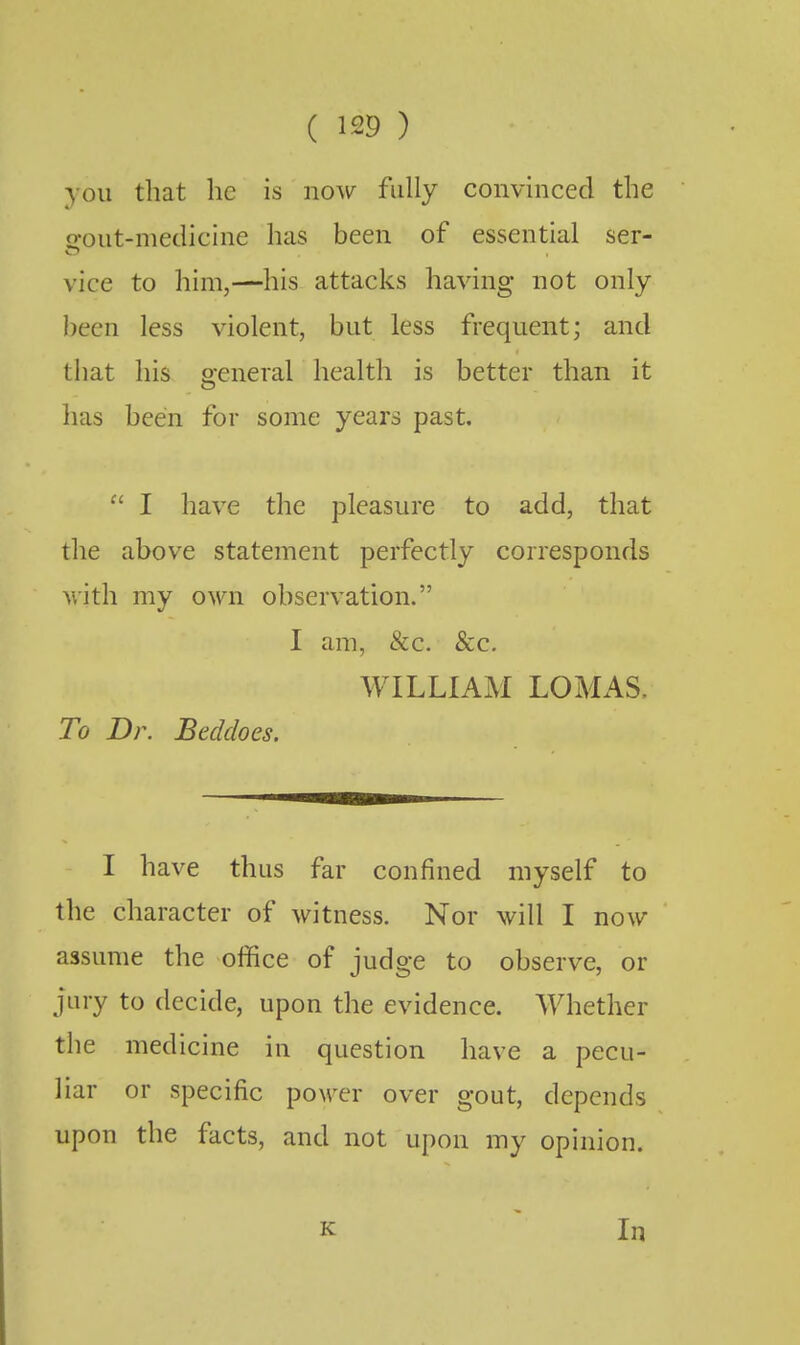 you that he is now fully convinced the £rout-medicine has been of essential ser- vice to him,—his attacks having not only been less violent, but less frequent; and that his general health is better than it has been for some years past.  I have the pleasure to add, that the above statement perfectly corresponds with my own observation. I am, &c. &c, WILLIAM LOMAS. To Dr. Beddoes. I have thus far confined myself to the character of witness. Nor will I now assume the office of judge to observe, or jury to decide, upon the evidence. Whether the medicine in question have a pecu- liar or specific poorer over gout, depends upon the facts, and not upon my opinion.
