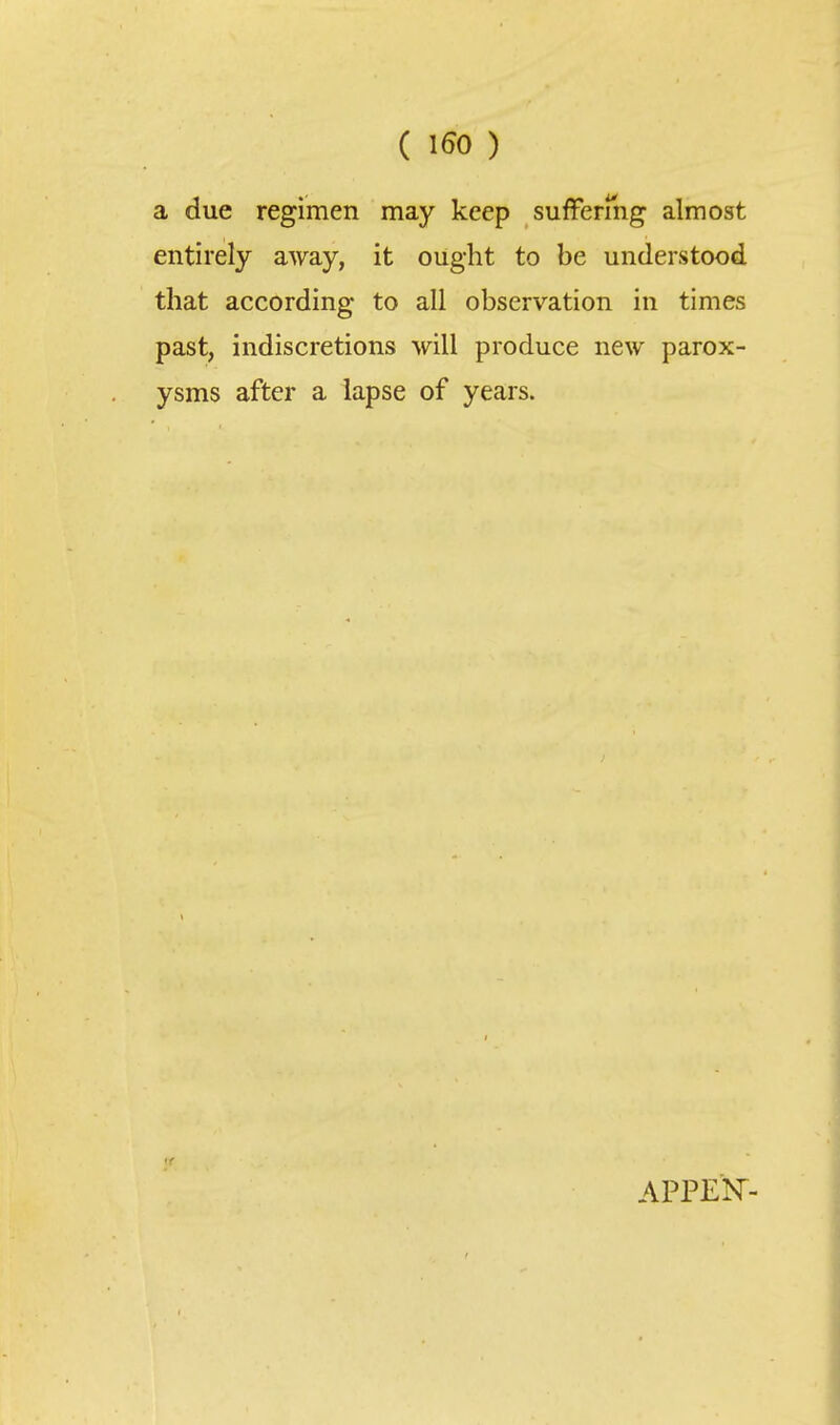 ( ISO ) a due regimen may keep sufFermg almost entirely away, it ought to be understood that according to all observation in times past, indiscretions will produce new parox- ysms after a lapse of years. APPEK-