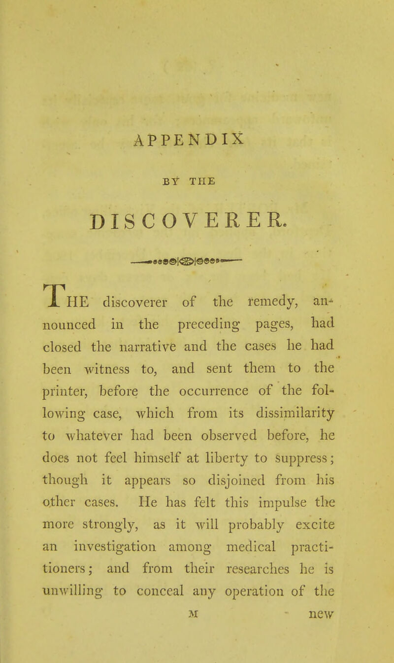 BY TPIE DISCOVERER. —••e»©|<^l©«»«><—— The discoverer of the remedy, an- nounced in the preceding pages, had closed the narrative and the cases he had been witness to, and sent them to the printer, before the occurrence of the fol- lowing case, which from its dissimilarity to whatever had been observed before, he does not feel himself at liberty to suppress; though it appears so disjoined from his other cases. He has felt this impulse the more strongly, as it will probably excite an investigation among medical practi- tioners; and from their researches he is unwilling to conceal any operation of the M new
