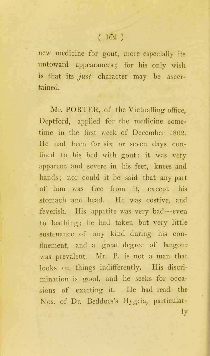 ( \G9. ) new medicine for gout, more cspeciall}' Its untoward appearances; for his only wish is that its just character niay be ascer- tained. Mr. PORTER, of the Victualhng office, Deptford, applied for the medicine some- time in the first week of December 1802. He had been for six or seven days con- iined to his bed with gout: it was very apparent and severe in liis feet, knees and hands; nor could it be said that any part of him Avas free from it, except his stomach and head. He was costive, and feverish. His appetite was very bad—even to loathing; he had taken but very little sustenance of any kind during his con- finement, and a great degree of langour was prevalent. Mr. P. is not a man that looks on things indiflerently. His discri- mination is good, and he seeks for occa- sions of exerting it. He had read the Nos. of Dr. Beddoes's Ilygeia, particular- ly