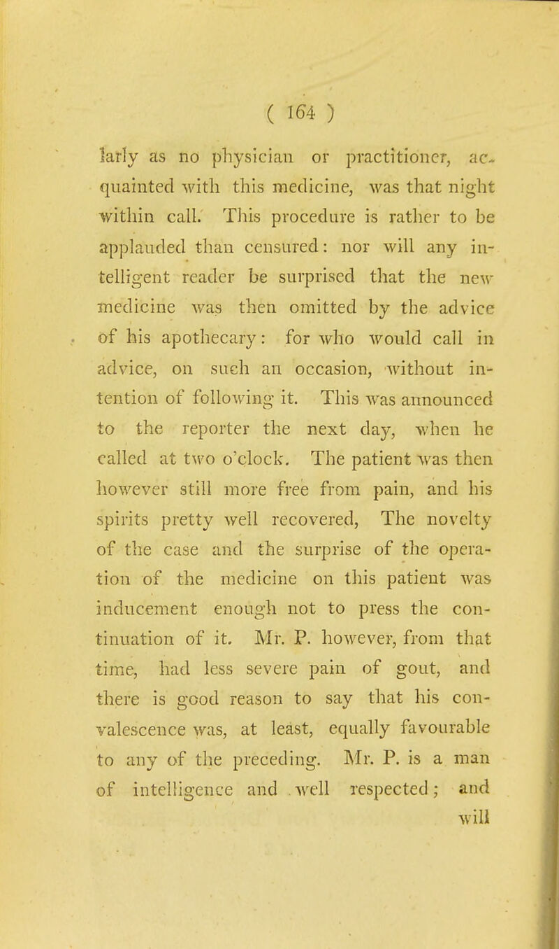larly as no physician or practitioner, ac- quainted with this medicine, was that night within call. This procedure is rather to be applauded than censured: nor will any in- telligent reader be surprised that the new inedicine was then omitted by the advice of his apothecary: for who would call in advice, on such an occasion, without in- tention of following it. This was announced to the reporter the next day, when he called at tM'o o'clock. The patient was then liowever still more free from pain, and his spirits pretty well recovered, The novelty of the case and the surprise of the opera- tion of the medicine on this patient was inducement enough not to press the con- tinuation of it. Mr. P. however, from that time, had less severe pain of gout, and there is good reason to say that his con- valescence was, at least, equally favourable to any of the preceding. IN'Ir. P. is a man of intelligence and well respected; and will