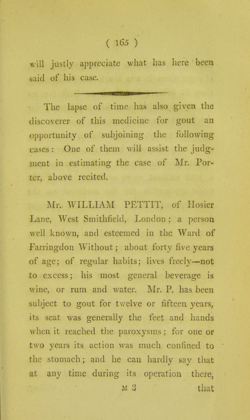 (1(^5) justly appreciate what has here been said of his case. The lapse of time has also given the discoverer of this medicine for gout an opportunity of subjoining the following cases : One of them will assist the judg- ment in estimating the case of Mr. Por* ter, above recited. Mr. WILLIAM PETTIT, of Hosier Lane, West Smithfield, London; a person well known, and esteemed in the Ward of Farringdon Without; about forty five years of age; of regular habits; lives freely-—not to excess; his most general beverage is wine, or rum and water. Mr. P, has been subject to gout for tv/elve or fifteen years, its seat was generally the feet and hands when it reached the paroxysms; for one or two years its action was much confined to the stomach; and he can hardly say that at any time during its operation there, M 3 that
