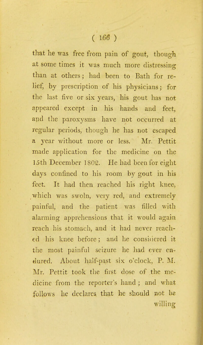 that he was free from pain of gout, though at some times it was much more distressing than at others; had been to Bath for re- lief, by prescription of his physicians; for the last five or six years, his gout has not appeared except in his hands and feet, and the paroxysms have not occurred at regular periods, though he has not escaped a year without more or less. Mr. Pettit made application for the medicine on the 15th December 1802. He had been for eight days confined to his room by gout in his feet. It had then reached his right knee, which was swoln, very red, and extremely painful, and the patient Avas filled with alarming apprehensions that it w^ould again reach his stomach, and it had never reacl> ed his knee before; and he considered it tlie most painful seizure he ]iad ever en- dured. About half-past six o'clock, P. M. Mr. Pettit took the first dose of the me- dicine from the reporter's hand ; and M'liat follows he dcclaresi that he should not be willing