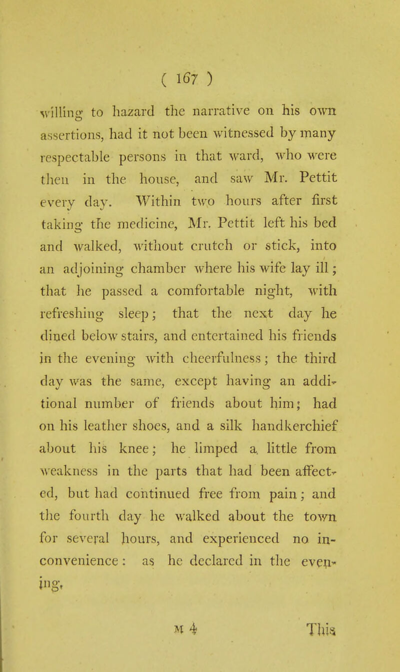 ( ^67 ) ^v^Hino• to hazard tlie narrative on his own assertions, had it not been witnessed by many- respectable persons in that ward, who were tlien in the house, and saw Mr. Pettit every day. Within two hours after first takino- the medicine, Mr. Pettit left his bed and walked, without crutch or stick, into an adjoining chamber where his wife lay ill; that he passed a comfortable night, with refreshing sleep; that the next day he dined below stairs, and entertained his friends in the evening with cheerfulness; the third day was the same, except having an addi- tional number of friends about him; had on his leather shoes, and a silk handkerchief about his knee; he limped a. little from weakness in the parts that had been affect-^ ed, but had continued free from pain; and the fourth day he walked about the town for several hours, and experienced no in- convenience : as he declared in the eveU' M 4 This