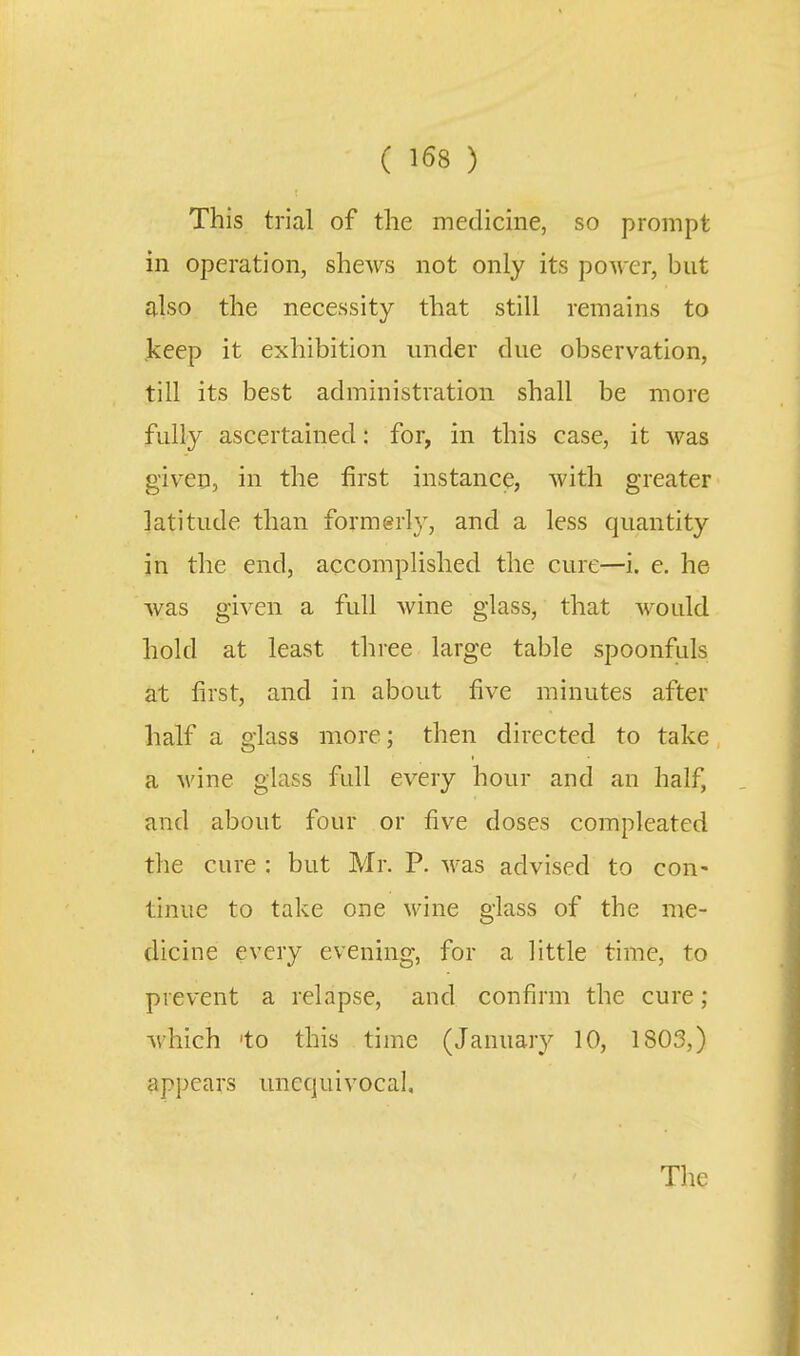 ( ) This trial of the medicine, so prompt in operation, shews not only its power, but also the necessity that still remains to jkeep it exhibition under due observation, till its best administration shall be more fully ascertained: for, in this case, it was given, in the first instance, with greater latitude than formerly, and a less quantity in the end, accomplished the cure—i. e. he was given a full wine glass, that would hold at least three large table spoonfuls at first, and in about five minutes after half a glass more; then directed to take a wine glass full every hour and an half, and about four or five doses compleated the cure : but Mr. P. was advised to con- tinue to take one wine glass of the me- dicine every evening, for a little time, to prevent a relapse, and confirm the cure; which 'to this time (January 10, 1803,) appears unequivocal. The