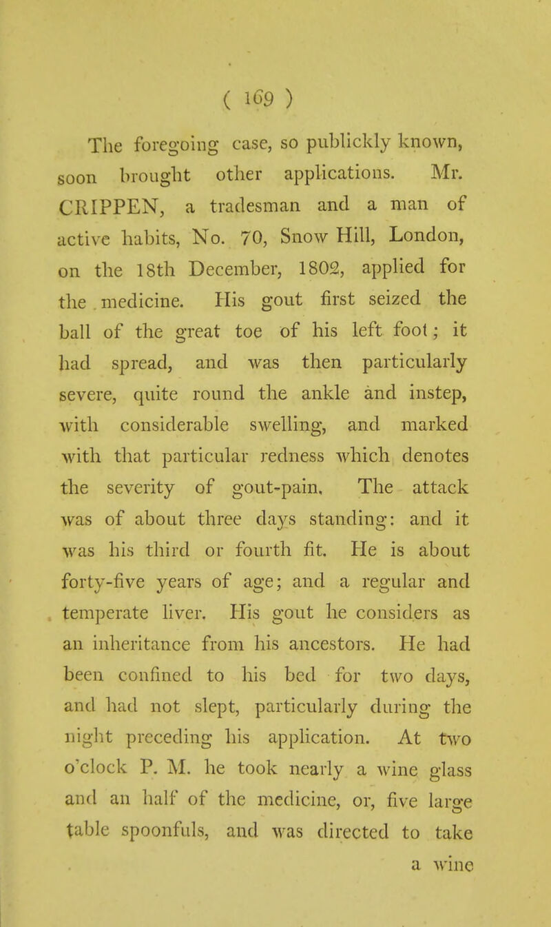 The foregoing case, so publickly known, soon brought other applications. Mr. CRIPPEN, a tradesman and a man of active habits, No. 70, Snow Hill, London, on the 18th December, 1802, applied for the . medicine. His gout first seized the ball of the great toe of his left foot; it had spread, and was then particularly severe, quite round the ankle and instep, Avith considerable swelling, and marked with that particular redness which denotes the severity of gout-pain. The attack was of about three days standing: and it was his third or fourth fit. He is about forty-five years of age; and a regular and temperate liver. His gout he considers as an inheritance from his ancestors. He had been confined to his bed for two days, and had not slept, particularly during the night preceding his application. At two o'clock P. M. he took nearly a wine glass and an half of the medicine, or, five large table spoonfuls, and was directed to take a wine
